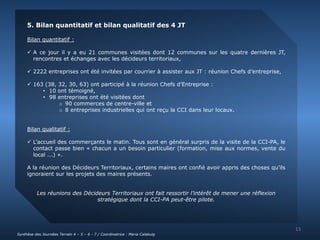 5. Bilan quantitatif et bilan qualitatif des 4 JT 
Bilan quantitatif : 
 A ce jour il y a eu 21 communes visitées dont 12 communes sur les quatre dernières JT, 
rencontres et échanges avec les décideurs territoriaux, 
 2222 entreprises ont été invitées par courrier à assister aux JT : réunion Chefs d’entreprise, 
 163 (38, 32, 30, 63) ont participé à la réunion Chefs d’Entreprise : 
• 10 ont témoigné, 
• 98 entreprises ont été visitées dont 
o 90 commerces de centre-ville et 
o 8 entreprises industrielles qui ont reçu la CCI dans leur locaux. 
Bilan qualitatif : 
 L’accueil des commerçants le matin. Tous sont en général surpris de la visite de la CCI-PA, le 
contact passe bien « chacun a un besoin particulier (formation, mise aux normes, vente du 
local ...) ». 
A la réunion des Décideurs Territoriaux, certains maires ont confié avoir appris des choses qu’ils 
ignoraient sur les projets des maires présents. 
Les réunions des Décideurs Territoriaux ont fait ressortir l’intérêt de mener une réflexion 
stratégique dont la CCI-PA peut-être pilote. 
13 
Synthèse des Journées Terrain 4 – 5 – 6 - 7 / Coordinatrice : Maria Calabuig 
 