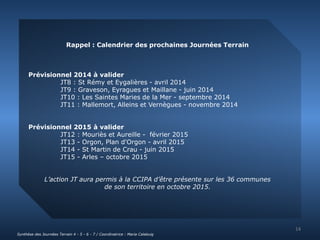 Rappel : Calendrier des prochaines Journées Terrain 
Prévisionnel 2014 à valider 
JT8 : St Rémy et Eygalières - avril 2014 
JT9 : Graveson, Eyragues et Maillane - juin 2014 
JT10 : Les Saintes Maries de la Mer - septembre 2014 
JT11 : Mallemort, Alleins et Vernègues - novembre 2014 
Prévisionnel 2015 à valider 
JT12 : Mouriès et Aureille - février 2015 
JT13 - Orgon, Plan d'Orgon - avril 2015 
JT14 - St Martin de Crau - juin 2015 
JT15 - Arles – octobre 2015 
L’action JT aura permis à la CCIPA d’être présente sur les 36 communes 
de son territoire en octobre 2015. 
14 
Synthèse des Journées Terrain 4 - 5 - 6 - 7 / Coordinatrice : Maria Calabuig 
 