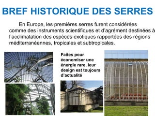 En Europe, les premières serres furent considérées
comme des instruments scientifiques et d’agrément destinées à
l’acclimatation des espèces exotiques rapportées des régions
méditerranéennes, tropicales et subtropicales.
BREF HISTORIQUE DES SERRES
Faites pour
économiser une
énergie rare, leur
design est toujours
d’actualité
3
 