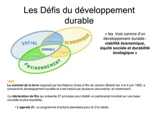 Les Défis du développement
durable
1992
Le sommet de la terre organisé par les Nations Unies à Rio de Janeiro (Brésil) les 3 et 4 juin 1992, a
consacré le développement durable et s’est traduit par plusieurs documents, et notamment :
•La déclaration de Rio qui présente 27 principes pour établir un partenariat mondial sur une base
nouvelle et plus équitable,
• L’agenda 21, un programme d’actions planétaire pour le 21e siècle.
« les trois canons d’un
développement durable :
viabilité économique,
équité sociale et durabilité
écologique »
 
