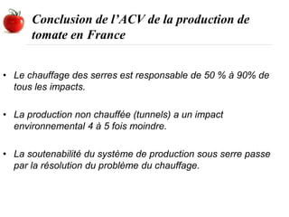 Conclusion de l’ACV de la production de
tomate en France
• Le chauffage des serres est responsable de 50 % à 90% de
tous les impacts.
• La production non chauffée (tunnels) a un impact
environnemental 4 à 5 fois moindre.
• La soutenabilité du système de production sous serre passe
par la résolution du problème du chauffage.
 