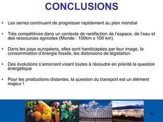 A L I M E N T A T I O N
A G R I C U L T U R E
E N V I R O N N E M E N T
CONCLUSIONS
• Les serres continuent de progresser rapidement au plan mondial
• Très compétitives dans un contexte de raréfaction de l’espace, de l’eau et
des ressources agricoles (Monde : 100km x 100 km).
• Dans les pays européens, elles sont handicapées par leur image, la
consommation d’énergie fossile, les distorsions de législation.
• Des évolutions s’amorcent visant toutes à résoudre en priorité la question
énergétique
• Pour les productions distantes, la question du transport est un élément
majeur !
36
 