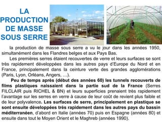 la production de masse sous serre a vu le jour dans les années 1950,
simultanément dans les Flandres belges et aux Pays Bas.
Les premières serres étaient recouvertes de verre et leurs surfaces se sont
très rapidement développées dans les autres pays d’Europe du Nord et en
France, principalement dans la ceinture verte des grandes agglomérations
(Paris, Lyon, Orléans, Angers, …).
Peu de temps après (début des années 60) les tunnels recouverts de
films plastiques naissaient dans la partie sud de la France (Serres
FILCLAIR puis RICHEL & BN) et leurs superficies prenaient très rapidement
l’avantage sur les serres en verre à cause de leur coût de revient plus faible et
de leur polyvalence. Les surfaces de serre, principalement en plastique se
sont ensuite développées très rapidement dans les autres pays du bassin
méditerranéen, d’abord en Italie (années 70) puis en Espagne (années 80) et
ensuite dans tout le Moyen Orient et le Maghreb (années 1990).
LA
PRODUCTION
DE MASSE
SOUS SERRE
 