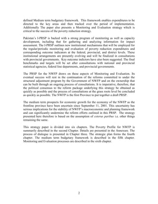 2 
defined Medium term budgetary framework. This framework enables expenditures to be directed to the key areas and then tracked over the period of implementation. Additionally The paper also presents a Monitoring and Evaluation strategy which is critical to the success of the poverty reduction strategy. 
Pakistan’s I-PRSP is backed with a strong program of monitoring as well as capacity development, including that for gathering and analyzing information for impact assessment. The I-PRSP outlines new institutional mechanisms that will be employed for the regular/periodic monitoring and evaluation of poverty reduction expenditures and corresponding outcome indicators at the federal, provincial, and district levels. These institutional arrangements are presently evolving and will be finalized in consultations with provincial governments. Key outcome indictors have also been suggested. The final benchmarks and targets will be set after consultations with national and provincial statistical agencies, federal line departments, and provincial governments. 
The PRSP for the NWFP draws on these aspects of Monitoring and Evaluation. Its eventual success will rest in the continuation of the reforms committed to under the structural adjustment program by the Government of NWFP and on the ownership that can be built through an ongoing process of consultations. It is imperative, therefore, that the political consensus to the reform package underlying this strategy be obtained as quickly as possible and the process of consultations at the grass roots level be concluded as quickly as possible. The NWFP is the first Province to put together a draft PRSP. 
The medium term prospects for economic growth for the economy of the NWFP as the frontline province have been uncertain since September 11, 2001. This uncertainty has serious implications for the stability of NWFP’s macroeconomic and planning framework and can significantly undermine the reform efforts outlined in this PRSP. The strategy presented here therefore is based on the assumption of ceterus paribus i.e. other things remaining the same. 
This strategy paper is divided into six chapters. The Poverty Profile for NWFP is summarily described in the second Chapter. Details are presented in the Annexure. The process of dialogue is presented in Chapter three. The strategic plan forms the fourth chapter. The medium term budgetary framework is described in the fifth chapter. Monitoring and Evaluation processes are described in the sixth chapter.  