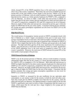 4 
whole. Around 85% of the NWFP population lives in the rural areas as compared to about 72% of the country’s population. Meanwhile, the rural areas of NWFP account for around 90% of the total number of poor people in the province. NWFP is by far the poorest province of Pakistan, with an overall incidence of poverty substantially higher than that for the country as a whole (poverty headcount for NWFP is 44%, compared to 33% for Pakistan). As shown in Table 1, both urban and rural poverty in NWFP are higher than that for the entire country (poverty headcounts for urban and rural NWFP are 31% and 47% respectively, compared to 24% and 36% respectively for all of Pakistan). Moreover, depth of both urban and rural poverty, measured by poverty gap is relatively higher for NWFP than for the rest of the country. Consistent with the poverty estimates, the average per-capita consumption expenditures are also lower for NWFP vis-à-vis the rest of the country. 
High Rural Poverty 
The overall picture of consumption /income poverty in NWFP corresponds closely with that of Pakistan as a whole—higher concentration of the poor in rural areas; lower average consumption levels in rural areas; and, relatively higher inequality in urban areas There is a 15 percentage point rural-urban gap in headcount rates estimated for NWFP in 1998-99. This is higher than that for the whole of Pakistan and second only to the Sindh province. The high rural-urban gap has all the more significance for overall poverty in NWFP - since the province is much more rural than the country as a whole. Around 85% of the NWFP population lives in the rural areas as compared to about 72% of the country’s population. Moreover, the rural areas of NWFP account for around 90% of the total number of poor people in the province. 
NWFP Poorest Province of Pakistan 
NWFP is by far the poorest province of Pakistan, with an overall incidence of poverty substantially higher than that for the country as a whole (poverty headcount in 1998-99 for NWFP is 43% as compared to 33% for Pakistan). Both urban and rural poverty in NWFP are higher than that for the entire country (poverty headcounts for urban and rural NWFP are 31% and 47% respectively, compared to 24% and 36% respectively for all of Pakistan). Moreover, the depth of both urban and rural poverty, measured by the poverty gap is relatively higher for NWFP than for the rest of the country. Consistent with the poverty estimates, the average per-capita consumption expenditures are also lower for NWFP vis-à-vis the rest of the country. 
Inequality in NWFP, as measured by the gini coefficient for per equivalent adult consumption, is very similar to that for the country, in both the rural and urban areas. Note that overall gini for NWFP is slightly lower than that for the country, while the urban and rural ginis are identical. This apparent paradox is caused simply by the fact that NWFP is significantly more rural (in terms of share of population) than the country as a whole, which means that the rural gini has a larger weighted in the average gini for NWFP than for Pakistan. 
 