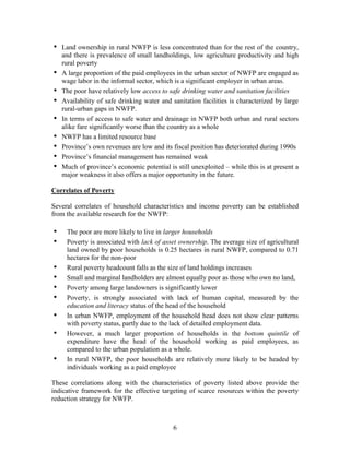 6 
• Land ownership in rural NWFP is less concentrated than for the rest of the country, and there is prevalence of small landholdings, low agriculture productivity and high rural poverty 
• A large proportion of the paid employees in the urban sector of NWFP are engaged as wage labor in the informal sector, which is a significant employer in urban areas. 
• The poor have relatively low access to safe drinking water and sanitation facilities 
• Availability of safe drinking water and sanitation facilities is characterized by large rural-urban gaps in NWFP. 
• In terms of access to safe water and drainage in NWFP both urban and rural sectors alike fare significantly worse than the country as a whole 
• NWFP has a limited resource base 
• Province’s own revenues are low and its fiscal position has deteriorated during 1990s 
• Province’s financial management has remained weak 
• Much of province’s economic potential is still unexploited – while this is at present a major weakness it also offers a major opportunity in the future. 
Correlates of Poverty 
Several correlates of household characteristics and income poverty can be established from the available research for the NWFP: 
• The poor are more likely to live in larger households 
• Poverty is associated with lack of asset ownership. The average size of agricultural land owned by poor households is 0.25 hectares in rural NWFP, compared to 0.71 hectares for the non-poor 
• Rural poverty headcount falls as the size of land holdings increases 
• Small and marginal landholders are almost equally poor as those who own no land, 
• Poverty among large landowners is significantly lower 
• Poverty, is strongly associated with lack of human capital, measured by the education and literacy status of the head of the household 
• In urban NWFP, employment of the household head does not show clear patterns with poverty status, partly due to the lack of detailed employment data. 
• However, a much larger proportion of households in the bottom quintile of expenditure have the head of the household working as paid employees, as compared to the urban population as a whole. 
• In rural NWFP, the poor households are relatively more likely to be headed by individuals working as a paid employee 
These correlations along with the characteristics of poverty listed above provide the indicative framework for the effective targeting of scarce resources within the poverty reduction strategy for NWFP. 
 