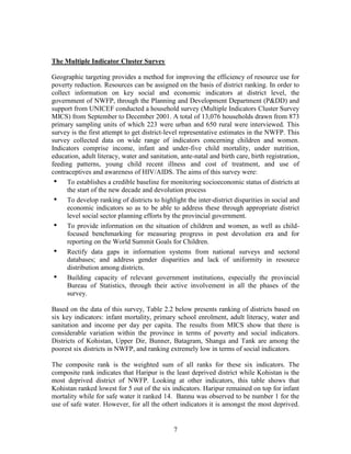 7 
The Multiple Indicator Cluster Survey 
Geographic targeting provides a method for improving the efficiency of resource use for poverty reduction. Resources can be assigned on the basis of district ranking. In order to collect information on key social and economic indicators at district level, the government of NWFP, through the Planning and Development Department (P&DD) and support from UNICEF conducted a household survey (Multiple Indicators Cluster Survey MICS) from September to December 2001. A total of 13,076 households drawn from 873 primary sampling units of which 223 were urban and 650 rural were interviewed. This survey is the first attempt to get district-level representative estimates in the NWFP. This survey collected data on wide range of indicators concerning children and women. Indicators comprise income, infant and under-five child mortality, under nutrition, education, adult literacy, water and sanitation, ante-natal and birth care, birth registration, feeding patterns, young child recent illness and cost of treatment, and use of contraceptives and awareness of HIV/AIDS. The aims of this survey were: 
• To establishes a credible baseline for monitoring socioeconomic status of districts at the start of the new decade and devolution process 
• To develop ranking of districts to highlight the inter-district disparities in social and economic indicators so as to be able to address these through appropriate district level social sector planning efforts by the provincial government. 
• To provide information on the situation of children and women, as well as child- focused benchmarking for measuring progress in post devolution era and for reporting on the World Summit Goals for Children. 
• Rectify data gaps in information systems from national surveys and sectoral databases; and address gender disparities and lack of uniformity in resource distribution among districts. 
• Building capacity of relevant government institutions, especially the provincial Bureau of Statistics, through their active involvement in all the phases of the survey. 
Based on the data of this survey, Table 2.2 below presents ranking of districts based on six key indicators: infant mortality, primary school enrolment, adult literacy, water and sanitation and income per day per capita. The results from MICS show that there is considerable variation within the province in terms of poverty and social indicators. Districts of Kohistan, Upper Dir, Bunner, Batagram, Shanga and Tank are among the poorest six districts in NWFP, and ranking extremely low in terms of social indicators. 
The composite rank is the weighted sum of all ranks for these six indicators. The composite rank indicates that Haripur is the least deprived district while Kohistan is the most deprived district of NWFP. Looking at other indicators, this table shows that Kohistan ranked lowest for 5 out of the six indicators. Haripur remained on top for infant mortality while for safe water it ranked 14. Bannu was observed to be number 1 for the use of safe water. However, for all the othert indicators it is amongst the most deprived.  