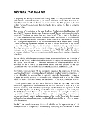 11 
CHAPTER 3. PRSP DIALOGUE 
In preparing the Poverty Reduction Plan during 2000-2001 the government of NWFP held extensive consultations with NGOs, donors and other stakeholders. However, the NWFP Government did not discuss and/or disseminate the PRP program to the new District Nazims, Councilors, and district officials. It was waiting for them to settle into their new roles. 
This process of consultation at the local level was finally initiated in December 2002 when SWOT (Strengths Weaknesses, Opportunities and Threats] analysis was initiated at two levels. Templates and instructions were issued to all DCOs to involve the devolved elected local Government and elected officials and other stake-holders in the consultative process. Discussions were also initiated with all the heads of sections within the Planning and Development Department of the Government of the NWFP and the Chief Planning Officers of the key departments in order for them to initiate discussions at the sectoral levels with all key stake-holders. The intention was to initiate dialogue with the new district governments and all levels of civil society to ensure that the detailed sectoral strategies and investment programs contained in the PRSP fully reflect the district government priorities. This was extremely essential to engender ownership of the reform objectives. 
As part of this initiation program presentations on the determinants and dynamics of poverty in NWFP and the key elements of the Poverty Reduction Plan were presented to the Section Chiefs of the P&D Department and the Chief Planning officers of the line ministries and to all the DCOs and elected Nazims and other officials of the local Governments who were invited to Peshawar for discussion in mid January 2003. 
The response was significant. All the participants welcomed the process and stressed the need to define their own strategies of poverty reduction based on their own perceptions of poverty. Based on this response there is even more reason for the consultative process to be made an ongoing process for monitoring and evaluation and be given the highest priority to ensure effective ownership and sustainability of the poverty reduction strategy. 
Detailed guidance notes as well as an instrument based on the SWOT (strengths, weaknesses, opportunities, threats) framework was also circulated to every DCO in the province requesting that consultative workshops for stakeholders be organized in each district. The objective was to bring stakeholders from all segments of civil society into the PRSP formulation discussions in order to determine the strengths, weaknesses, opportunities and threats facing the districts as well as to suggest key interventions to increase opportunity, security and empowerment of the people. These latter three aspects are based on international experience, considered to be essential for any effective poverty reduction strategy. 
The DCO led consultations with the elected officials and the representatives of civil society were held in every district. And following the meeting held in Peshawar to which  