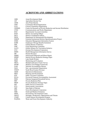 ACRONYMS AND ABBREVIATIONS 
ADB Asian Development Bank 
AIT Agriculture Income Tax 
AWB Area Water Boards 
CBO Community Based Organization 
CCO Citizen Community Organization 
CRPRID Centre for Research on Poverty Reduction and Income Distribution 
CWD Communications and Works Department 
DAC Departmental Account Committee 
DAO District Accounting Officer 
DCO District Coordination Officer 
DFID Department for International Development 
EIROP Essential Institutional Reform Operationalization Project 
EMIS Education Management Information System 
EOBI Employees Old-age Benefits Institution 
FBS Federal Bureau of Statistics 
FMC Fiscal Monitoring Committee 
GAVI Global Alliance for Vaccination Initiative 
GTZ German Development Corporation 
HMIS Health Management Information Survey 
HR Human Resource 
IM&R Instructional Materials and Minor Repair 
IPRSP Interim Poverty Reduction Strategy Paper 
LHW Lady Health Worker 
M&E Monitoring and Evaluation 
MICS Multiple Indicators Cluster Survey 
MTBF Medium Term Budget Framework 
NAB National Accountability Bureau 
NGO Non –governmental Organization 
NWFP North West Frontier Province 
O&M Operation & Maintenance 
P&D Planning and Development 
PAC Public Accounts Committee 
PFAA Provincial Financial Accountability Assessment 
PIHS Pakistan Integrated Household Survey 
PRP Poverty Reduction Plan 
PRSP Poverty Reduction Strategy Paper 
PSC Public Service Commission 
PTA Parent-teacher Associations 
SBP State Bank of Pakistan 
SDC Swiss Development Corporation 
SME Small and Medium Enterprise 
SPDC Social Policy Development Center 
SWOT Strengths, Weaknesses, Opportunities and Threats 
UNDP United Nations Development Program 
WAPDA Water and Power Development Authority 
 