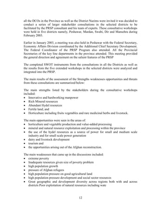 12 
all the DCOs in the Province as well as the District Nazims were invited it was decided to conduct a series of larger stakeholder consultations in the selected districts to be facilitated by the PRSP consultant and his team of experts. These consultative workshops were held in five districts namely, Peshawar, Mardan, Swabi, Dir and Mansehra during February 2003. 
Earlier in January 2003, a meeting was also held in Peshawar with the Federal Secretary, Economic Affairs Division coordinated by the Additional Chief Secretary Development. The Federal Coordinator of the PRSP Program also attended. All the Provincial Secretaries of the key line departments in the province attended. This meeting provided the general direction and agreement on the salient features of the PRSP 
The completed SWOT instruments from the consultations in all the Districts as well as the results from the five extended workshops in the selected districts were analyzed and integrated into the PRSP. 
The main results of the assessment of the Strengths weaknesses opportunities and threats from these consultations are summarized below: 
The main strengths listed by the stakeholders during the consultative workshops included: 
 Innovative and hardworking manpower 
 Rich Mineral resources 
 Abundant Hydel resources 
 Fertile land; and 
 Horticulture including fruits vegetables and rare medicinal herbs and livestock. 
The main opportunities were seen in the areas of: 
 horticulture and vegetable production and value-added processing 
 mineral and natural resource exploitation and processing within the province 
 the use of the hydel resources as a source of power for small and medium scale industry and for small scale power generation 
 dairy and livestock development 
 tourism and 
 the opportunities arising out of the Afghan reconstruction. 
The main weaknesses that came up in the discussions included: 
 extreme poverty 
 Inadequate resources given size of poverty problem 
 high population growth 
 pressure of Afghan refugees 
 high population pressure on good agricultural land 
 high population pressure development and social sector resources 
 Great geographic and development diversity across regions both with and across districts Poor exploitation of natural resources including wate  