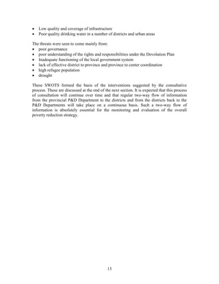 13 
 Low quality and coverage of infrastructure 
 Poor quality drinking water in a number of districts and urban areas 
The threats were seen to come mainly from: 
 poor governance 
 poor understanding of the rights and responsibilities under the Devolution Plan 
 Inadequate functioning of the local government system 
 lack of effective district to province and province to center coordination 
 high refugee population 
 drought 
These SWOTS formed the basis of the interventions suggested by the consultative process. These are discussed at the end of the next section. It is expected that this process of consultation will continue over time and that regular two-way flow of information from the provincial P&D Department to the districts and from the districts back to the P&D Departments will take place on a continuous basis. Such a two-way flow of information is absolutely essential for the monitoring and evaluation of the overall poverty reduction strategy.  
