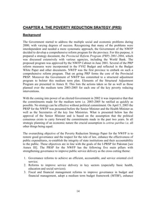 14 
CHAPTER 4. THE POVERTY REDUCTION SRATEGY (PRS) 
Background 
The Government started to address the multiple social and economic problems during 2000, with varying degrees of success. Recognizing that many of the problems were interdependent and needed a more systematic approach, the Government of the NWFP decided to develop a comprehensive reform program for the province. For this purpose, it prepared a strategy document, the Provincial Reform Program (PRP) 2001-2004, which was discussed extensively with various agencies, including the World Bank. The proposed program was approved by the NWFP Cabinet in June 2001. Several of the PRP reform measures were incorporated in the FY02 Budget and reflected in the Budget White Paper and other documents. NWFP was the first province to embark on such a comprehensive reform program. That on going PRP forms the core of the Provincial PRSP. Moreover the Government of NWFP has committed to a structural adjustment program to bolster this medium term plan. Elements of the Structural Adjustment Program are presented in Annex II. This lists the actions taken so far as well as those planned over the medium term 2003-2005 for each one of the key poverty reducing interventions. 
With the coming into power of an elected Government in 2002 it was imperative that that the commitments made for the medium term i.e. 2003-2005 be ratified as quickly as possible. No strategy can be effective without political commitment. On April 5, 2003 the PRSP for the NWFP was presented before the Senior Minister and the Health Minister as well as the Secretaries of the key line Ministries. What is presented below has the approval of the Senior Minister and is based on the assumption that the political consensus exists to carry forward the commitments made in the past two years. In all strategic planning of an economic nature the crucial assumption is cetirus paribus i.e. all other things being equal. 
The overarching objective of the Poverty Reduction Strategy Paper for the NWFP is to restore good governance and the respect for the rule of law, enhance the effectiveness of public expenditures, re-establish the integrity of state institutions and their accountability to the public. These objectives are in line with the goals of the I-PRSP for Pakistan [see Annex III]. The PRSP for the NWFP has the following five main pillars with strengthening governance to improve public service delivery as the cross cutting theme: 
1. Governance reforms to achieve an efficient, accountable, and service oriented civil service; 
2. Reforms to improve service delivery in key sectors (especially basic health, education and social services); 
3. Fiscal and financial management reforms to improve governance in budget and financial management, adopt a medium term budget framework (MTBF), enhance  