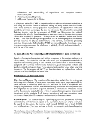 15 
effectiveness and accountability of expenditures, and strengthen resource mobilization; and 
4. Promoting Sustainable growth. 
5. Addressing Vulnerability to Shocks 
A prosperous and stable NWFP is geographically and economically critical to Pakistan’s well being. In addition, there is a consensus among the policy makers and civil society that a more literate and healthy population would enhance job opportunities within and outside the province, and mitigate the risks for extremism. Recently, the Government of Pakistan, together with the governments of NWFP and Balochistan, has initiated preparation of a federally funded development program to address the under development of the areas bordering Afghanistan. The majority of the populated border areas fall in NWFP. These areas are amongst the poorest in NWFP, and the program is intended to provide resources for physical infrastructure, social services, and income generating activities. Moreover, the Federal and the NWFP government have also formulated a long- term program to mainstream the tribal areas – politically, legally and constitutionally – with the rest of the country. 
A) Strengthening Accountability and Professionalism of State Institutions 
Decades of neglect and decay took their toll on governance in the province, as in the rest of the country. The result has been excessive staff, poor compensation (especially at higher levels), declining quality of civil servants, over-centralization of decision-making, complaints of widespread corruption and malfeasance, poor management systems, and cumbersome and costly procedures. These are complex issues that would take a long time to address. The Government of NWFP has therefore drawn up a phased and realistic program to achieve its objectives in this area. 
Devolution and Civil service Reforms 
Objectives and Strategy. The objectives of the devolution and civil service reforms are to increase the efficiency of government operations, make them more accountable to users, effective in delivering public services, and raise the level of competence and integrity of government officials. Government strategy to achieve these objectives is to fully implement the devolution of power, decentralize functions and operations, reduce staff at the provincial level, tighten the system of accountability, reorganize functions and departments at the provincial level, improve recruitment and make promotions more performance based, simplify procedures, and computerize business process. 
Recent Reforms. The restructuring and rightsizing of provincial government, including administrative and operational aspects of the Devolution, have been largely completed. In regards to devolution, the required staff (around 200,000 out of total 280,000 provincial employees) has been assigned to district governments3; and district budgeting 
3 Eventually most of these staff would become district government employees. For now they are provincial employees, but their postings and performance evaluation is now down by district governments.  