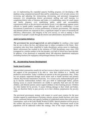 17 
are: (i) implementing the expanded capacity building program; (ii) developing a HR database using computerized payroll data and by conducting a civil servants census; (iii) reviewing and adjusting the restructuring, downsizing, and personnel management measures; (iv) strengthening district government staffing and staff training; (v) completing district rules of business and codes; (vi) establishing courts for small causes and family disputes; (vii) establishing public safety and accountability commissions/offices at the provincial and district levels; (viii) appointing separate senior officials to handle public complaints against officials; and (ix) establishing a Local Government Commission to oversee performance of district governments. The ongoing and planned reforms are expected to have a significant impact in terms of increasing the efficiency, effectiveness, and integrity of the civil service, as well as making it more responsive to people’s needs through devolution and administrative decentralization. 
Anti-Corruption Initiatives 
The government has moved aggressively on anti-corruption by sending a clear signal that no one is above the law, and taking steps to reduce corruption in the future. Anti- corruption rules have been simplified to make disciplinary actions easier to implement. Better enforcement has resulted in the initiation of 2240 disciplinary cases since 1999 (compared to a similar number in the last decade), over half of which have been decided. In addition, it has dismissed or suspended about 300 education department employees (including teachers) for negligence and prolonged absence from duties. 
B) Accelerating Human Development 
Social Asset Creation: 
Impoverished communities usually do not have access to basic social services. They need the support of the government to be able to raise their children in a healthy and productive environment. Today’s children are parents to the next generation, thus, if they are not properly supported through social assets such as health facilities and primary schools, they become transmitters of poverty. In a vicious cycle, malnourished girls grow up to become malnourished mothers who give birth to underweight babies, parents lacking access to crucial information are unable to optimally feed and care for their children; and illiterate parents cannot support children in their learning process. Children are often hardest hit by poverty. It causes lifelong damage to their minds and bodies. They are therefore likely to pass poverty on to their children, perpetuation the poverty cycle. 
The provincial government strategy with respect to social asset creation for the poor includes support to establishment of primary schools, primary health facilities, safe water points, communal latrines and capacity building of established entities that work with the communities, such as the Lady Health Workers (LHW). Special attention will be given to the welfare and access of poor children within this strategy. Nutritional needs of the population will be addressed within this strategy. One of the major strategies of the  