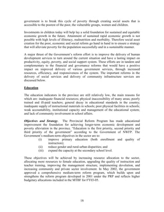 18 
government is to break this cycle of poverty through creating social assets that is accessible to the poorest of the poor, the vulnerable groups, women and children. 
Investments in children today will help lay a solid foundation for sustained and equitable economic growth in the future. Attainment of sustained rapid economic growth is not possible with high levels of illiteracy, malnutrition and morbidity. Therefore social asset creation for the poor, economic and social reform go hand in hand in to ensure a strategy that will alleviate poverty for the population successfully and in a sustainable manner. 
A major thrust of the Government’s reform effort is to improve the delivery of human development services to turn around the current situation and have a lasting impact on productivity, equity, poverty, and social support system. These efforts are in tandem and complementary to the financial and governance reforms that would have a positive impact on improved delivery of various government services, through increased resources, efficiency, and responsiveness of the system. The important reforms in the delivery of social services and delivery of community infrastructure services are discussed below. 
Education 
The education indicators in the province are still relatively low, the main reasons for which are: inadequate financial resources; physical inaccessibility of many areas; poorly trained and ill-paid teachers; general decay in educational standards in the country; inadequate supply of instructional materials in schools; poor physical facilities in schools; weak accountability, institutional capacity and management of the educational system; and lack of community involvement in school affairs. 
Objectives and Strategy. The Provincial Reform Program has made educational improvement the foundation for achieving longer-term economic development and poverty alleviation in the province. “Education is the first priority, second priority and third priority of the government” according to the Government of NWFP. The Government’s medium-term objectives in the sector are to: 
(i) improve primary education (both enrollment and quality of instruction); 
(ii) reduce gender and rural-urban disparities; and 
(iii) expand the capacity at the secondary school level. 
These objectives will be achieved by increasing resource allocation to the sector, allocating more resources to female education, upgrading the quality of instruction and teacher training, improving the management structure, implementing devolution, and increasing community and private sector involvement. In May 2002, the government approved a comprehensive medium-term reform program, which builds upon and strengthens the reform program developed in 2001 under the PRP and reflects higher budgetary allocations included in the MTBF for FY03-05. 
 