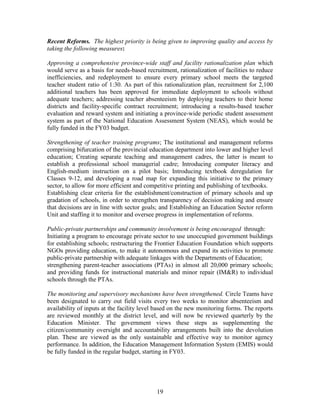 19 
Recent Reforms. The highest priority is being given to improving quality and access by taking the following measures: 
Approving a comprehensive province-wide staff and facility rationalization plan which would serve as a basis for needs-based recruitment, rationalization of facilities to reduce inefficiencies, and redeployment to ensure every primary school meets the targeted teacher student ratio of 1:30. As part of this rationalization plan, recruitment for 2,100 additional teachers has been approved for immediate deployment to schools without adequate teachers; addressing teacher absenteeism by deploying teachers to their home districts and facility-specific contract recruitment; introducing a results-based teacher evaluation and reward system and initiating a province-wide periodic student assessment system as part of the National Education Assessment System (NEAS), which would be fully funded in the FY03 budget. 
Strengthening of teacher training programs; The institutional and management reforms comprising bifurcation of the provincial education department into lower and higher level education; Creating separate teaching and management cadres, the latter is meant to establish a professional school managerial cadre; Introducing computer literacy and English-medium instruction on a pilot basis; Introducing textbook deregulation for Classes 9-12, and developing a road map for expanding this initiative to the primary sector, to allow for more efficient and competitive printing and publishing of textbooks. 
Establishing clear criteria for the establishment/construction of primary schools and up gradation of schools, in order to strengthen transparency of decision making and ensure that decisions are in line with sector goals; and Establishing an Education Sector reform Unit and staffing it to monitor and oversee progress in implementation of reforms. 
Public-private partnerships and community involvement is being encouraged through: 
Initiating a program to encourage private sector to use unoccupied government buildings for establishing schools; restructuring the Frontier Education Foundation which supports NGOs providing education, to make it autonomous and expand its activities to promote public-private partnership with adequate linkages with the Departments of Education; 
strengthening parent-teacher associations (PTAs) in almost all 20,000 primary schools; and providing funds for instructional materials and minor repair (IM&R) to individual schools through the PTAs. 
The monitoring and supervisory mechanisms have been strengthened. Circle Teams have been designated to carry out field visits every two weeks to monitor absenteeism and availability of inputs at the facility level based on the new monitoring forms. The reports are reviewed monthly at the district level, and will now be reviewed quarterly by the Education Minister. The government views these steps as supplementing the citizen/community oversight and accountability arrangements built into the devolution plan. These are viewed as the only sustainable and effective way to monitor agency performance. In addition, the Education Management Information System (EMIS) would be fully funded in the regular budget, starting in FY03. 
 