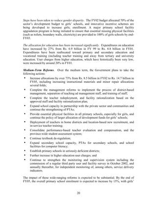 20 
Steps have been taken to reduce gender disparity. The FY02 budget allocated 70% of the sector’s development budget to girls’ schools, and innovative incentive schemes are being developed to increase girls; enrollment. A major primary school facility upgradation program is being initiated to ensure that essential missing physical facilities (such as toilets, boundary walls, electricity) are provided to 100% of girls schools by end- FY03. 
The allocation for education has been increased significantly. Expenditures on education have increased by 27% from Rs. 6.9 billion in FY 99 to Rs. 8.8 billion in FY01. Expenditures have been reallocated toward primary and secondary education and vocational training (including teacher training and away from tertiary and university education. User charges from higher education, which have historically been very low, were increased by around 20% in FY01. 
Medium-Term Reforms. Over the medium term, the Government plans to take the following actions: 
• Increase allocations by over 73% from Rs. 8.5 billion in FY02 to Rs. 14.7 billion in FY05, including increasing instructional materials and minor repair allocations several folds; 
• Complete the management reforms to implement the process of district-based management, separation of teaching ad management staff, and training of staff; 
• Complete the teacher redeployment, and facility rationalization based on the approved staff and facility rationalization plan; 
• Expand school capacity in partnership with the private sector and communities and continue the strengthening of PTAs; 
• Provide essential physical facilities in all primary schools, especially for girls, and continue the policy of larger allocation of development funds for girls’ schools; 
• Deployment of teachers in home districts and location-based new recruitment, and in-service teacher training; 
• Consolidate performance-based teacher evaluation and compensation, and the province-wide student assessment system; 
• Continue textbook de-regulation; 
• Expand secondary school capacity, PTAs for secondary schools, and school facilities for computer literacy; 
• Establish primary schools in seriously deficient districts; 
• Further increase in higher education user charges; and 
• Continue to strengthen the monitoring and supervision system including the commission of a regular third party user and facility survey in October 2002, and annually thereafter, for independent monitoring of, among others, service delivery indicators. 
The impact of these wide-ranging reforms is expected to be substantial. By the end of FY05, the overall primary school enrolment is expected to increase by 15%, with girls’  