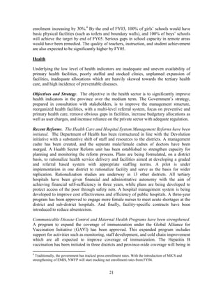 21 
enrolment increasing by 30%.4 By the end of FY03, 100% of girls’ schools would have basic physical facilities (such as toilets and boundary walls), and 100% of boys’ schools will achieve the target by end of FY05. Serious gaps in school capacity in remote areas would have been remedied. The quality of teachers, instruction, and student achievement are also expected to be significantly higher by FY05. 
Health 
Underlying the low level of health indicators are inadequate and uneven availability of primary health facilities, poorly staffed and stocked clinics, unplanned expansion of facilities, inadequate allocations which are heavily skewed towards the tertiary health care, and high incidence of preventable diseases. 
Objectives and Strategy. The objective in the health sector is to significantly improve health indicators in the province over the medium term. The Government’s strategy, prepared in consultation with stakeholders, is to improve the management structure, reorganized health facilities, with a multi-level referral system, focus on preventive and primary health care, remove obvious gaps in facilities, increase budgetary allocations as well as user charges, and increase reliance on the private sector with adequate regulation. 
Recent Reforms. The Health Care and Hospital System Management Reforms have been initiated. The Department of Health has been restructured in line with the Devolution initiative with a substantive shift of staff and resources to the districts. A management cadre has been created, and the separate male/female cadres of doctors have been merged. A Health Sector Reform unit has been established to strengthen capacity for planning and monitoring the reform process. Plans are being formulated, on a district basis, to rationalize health service delivery and facilities aimed at developing a graded and referral based system with appropriate staffing norms. A pilot is under implementation in one district to rationalize facility and serve as the basis for wider replication. Rationalization studies are underway in 13 other districts. All tertiary hospitals have been given financial and administrative autonomy with the aim of achieving financial self-sufficiency in three years, while plans are being developed to protect access of the poor through safety nets. A hospital management system is being developed to improve cost effectiveness and efficiency of public hospitals. A three-year program has been approved to engage more female nurses to meet acute shortages at the district and sub-district hospitals. And finally, facility-specific contracts have been introduced to reduce absenteeism. 
Communicable Disease Control and Maternal Health Programs have been strengthened. A program to expand the coverage of immunization under the Global Alliance for Vaccination Initiative (GAVI) has been approved. This expanded program includes support for activities such as monitoring, staff development, and cold chain improvement which are all expected to improve coverage of immunization. The Hepatitis B vaccination has been initiated in three districts and province-wide coverage will being in 
4 Traditionally, the government has tracked gross enrollment rates. With the introduction of MICS and strengthening of EMIS, NWFP will start tracking net enrollment rates from FY04.  