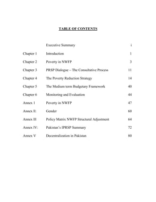 TABLE OF CONTENTS 
Executive Summary 
i 
Chapter 1 
Introduction 
1 
Chapter 2 
Poverty in NWFP 
3 
Chapter 3 
PRSP Dialogue – The Consultative Process 
11 
Chapter 4 
The Poverty Reduction Strategy 
14 
Chapter 5 
The Medium term Budgetary Framework 
40 
Chapter 6 
Monitoring and Evaluation 
44 
Annex 1 
Poverty in NWFP 
47 
Annex ll: 
Gender 
60 
Annex lll 
Policy Matrix NWFP Structural Adjustment 
64 
Annex lV: 
Pakistan’s IPRSP Summary 
72 
Annex V 
Decentralization in Pakistan 
80 
 