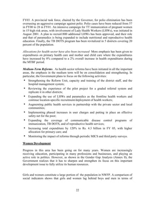 22 
FY03. A provincial task force, chaired by the Governor, for polio elimination has been overseeing an aggressive campaign against polio. Polio cases have been reduced from 57 in FY00 to 28 in FY01. An intensive campaign for TT immunization of pregnant women in 15 high risk areas, with involvement of Lady Health Workers (LHWs), was initiated in August 2001. A plan to recruit1800 additional LHWs has been approved, and their role and that of paramedics is being expanded to include nutritional and reproductive health education. Finally, the TB DOTS program has been revitalized in 5 districts covering 20 percent of the population. 
Allocations for health sector have also been increased More emphasis has been given to expenditures on primary health care and mother and child care where the expenditures have increased by 8% compared to a 2% overall increase in health expenditures during the MTBF period. 
Medium-Term Reforms. As health sector reforms have been initiated in all the important areas, the emphasis in the medium term will be on consolidation and strengthening. In particular, the Government plans to focus on the following activities: 
• Strengthening the Reform Unit, capacity and training of the district staff, and the hospital management system; 
• Reviewing the experience of the pilot project for a graded referral system and replicate it in other districts; 
• Expanding the use of LHWs and paramedics as the frontline health workers and continue location-specific recruitment/deployment of health workers; 
• Augmenting public health services in partnership with the private sector and local communities; 
• Implementing phased increases in user charges and putting in place an effective safety net for the poor; 
• Expanding the coverage of communicable disease control programs of immunization, TB DOTS, and of reproductive health services; 
• Increasing total expenditure by 120% to Rs. 4.3 billion in FY 05, with higher allocation for primary care; and 
• Monitoring the impact of reforms through periodic MICS and third party surveys. 
Women Development 
Progress in this area has been going on for many years. Women are increasingly receiving education, participating in many professions and businesses, and playing an active role in politics. However, as shown in the Gender Gap Analysis (Annex ll), the Government realizes that it has to sharpen and strengthen its focus on this important development issue to fully utilize its human resources. 
Girls and women constitute a large portion of the population in NWFP. A comparison of social indicators shows that girls and women lag behind boys and men in terms of  