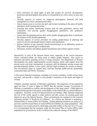 24 
 Raise awareness on equal rights of girls and women for survival, development, protection and participation from policy to household level, with a focus on boys and men; 
 Develop capacity of women for improved participation, financial and land management as well as entrepreneurial skills; 
 Ensure equal access to services for girls and women including in the areas of health, education, skills training and credit; 
 Ensuring that routine monitoring systems used for data generation, surveys and evaluations will provide gender disaggregated quantitative and qualitative information; 
 Ensure that the planning process does utilize gender disaggregated data to ameliorate the situation of the female population; 
 Develop capacity of service providers for ending gender-biases in planning and access to services and gender-based violence and exploitation; 
 Remove barriers of age, domicile, female discrimination as an affirmative action to help reduce the gender gap in employment; 
 Document, monitor and address gender-based biases and violence against women. 
Specifically, in each of the sectoral reform areas, especially in the crucial education sector, concerted efforts are being made to reduce gender disparity. Also access to maternal and family planning services is being increased. The Department of Women Development has under implementation several schemes, partly with support from the private sector and local communities, to promote skill development among women and provide temporary shelter, a crisis center, and free legal assistance for women in distress. The Government plans to expand these activities through public-private partnership, community help, and NGOs’ assistance. 
A Provincial Steering Committee, including civil society members, would oversee these activities, and provide a vehicle to raise people’s awareness of the needs and rights of women. 
Children constitute majority of Pakistan’s population. The proportion of the population aged less than 15 years is higher in NWFP than the national average. Government of Pakistan is committed to welfare and development of this large cohort. Child rights are recognized through the Convention on the Rights of the Child (CRC) to which Pakistan is a signatory. Recently, in the UN Special Session on Children, 2002, Pakistan alongwith the rest of the world, agreed to make policies and take actions for meeting goals and objectives set at the Special Session. These commitments are contained in the outcome document entitled “A World fit for Children”. As a follow up, Pakistan is preparing a National Plan of Action [NPA] for Children. Similar planning initiatives are going on in provinces and Provincial Plans of Action [PPA] for Children are under preparation. This document is set to lead action for child rights and child welfare in the next 10 to 15 years. It is recommended that the strategies under the Provincial Plan of Action (PPA) under preparation be given priority in the overall poverty reduction strategy of the NWFP. 
 