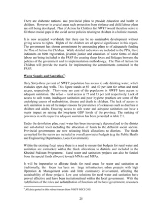 25 
There are elaborate national and provincial plans to provide education and health to children. However in crucial areas such protection from violence and child labour plans are still being developed. Plan of Action for Children for NWFP would therefore serve to fill these crucial gaps in the social sector policies relating to children in a holistic manner. 
It is now accepted worldwide that there can be no sustainable development without giving access to rights. Rights of the children are of special significance in this regard. The government has shown commitment by announcing plans to of adequately funding the Plan of Action for Children. While detailed indicators are included in the PPA, three indicators on birth registration, juvenile justice and education of worst forms of child labour are being included in the PRSP for creating sharp focus and linkages between the policies of the government and its implementation methodology. The Plan of Action for Children will provide the matrix for implementing the commitments contained in the PRSP. 
Water Supply and Sanitation5: 
Only Sixty-three percent of NWFP population has access to safe drinking water, which excludes open dug wells. This figure stands at 89 and 59 per cent for urban and rural access, respectively. Thirty-nine per cent of the population in NWFP have access to adequate sanitation. The urban – rural access is 75 and 33 per cent respectively. Lack of access to safe water, inadequate sanitation and poor hygiene practices are some of the underlying causes of malnutrition, disease and death in children. The lack of access to safe sanitation is one of the major reasons for prevalence of sicknesses such as diarrhea in children and adults. Ensuring access to safe water and adequate sanitation can have a major impact on raising the long-term GDP levels of the province. The ranking of provinces in with respect to adequate sanitation has been presented in table 2.1. 
Under the devolution plan, rural water has been increasingly decentralized to the district and sub-district level including the allocation of funds to the different social sectors. Provincial governments are now releasing block allocations to districts. The funds earmarked for the sector are included in overall provincial budgets (e.g the Public Health and Engineering Departments, Local Government). 
Within the existing fiscal space there is a need to ensure that budgets for rural water and sanitation are earmarked within the block allocations to districts and included in the Khushal Pakistan Programme. Rural water and sanitation projects can also be funded from the special funds allocated to each MNAs and MPAs. 
It will be imperative to allocate funds for rural areas for water and sanitation as traditionally, the focus has been on large infrastructure urban projects with high Operation & Management costs and little community involvement, affecting the sustainability of these projects. Low cost solutions for rural water and sanitation have proved effective and have been insitutionalised within the local government. With the redefinition of the roles and redistribution of functions of the local government, resources 
5 All data quoted in this subsection are from NWFP MICS 2001  