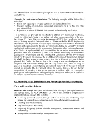 26 
and information on low cost technological options need to be provided at district and sub- district levels. 
Strategies for rural water and sanitation: The following strategies will be followed for rural areas: 
 Policy shift focussing on low cost technology and sustainable models; 
 Capacity building of district and sub-district functionaries vis-à-vis their new roles and responsibilities; 
 Replication of successful low cost interventions with community involvement. 
The devolution has provided an opportunity to address key institutional constraints, which have historically hindered the delivery of urban services, especially to the poor [see Annex IV]. Using this opportunity, Government of NWFP has: consolidated various service delivery agencies (Communications & Works and Public Health Engineering Department) with fragmented and overlapping service provision mandates; transferred functions and organizations to the local governments (including the Urban Development Authorities); and instituted special arrangements for the main urban center, the Peshawar City District. A regulatory body will be established for the urban water sector at the provincial level. The Government of NWFP has nurtured an enabling environment for participatory development and has spearheaded Community Driven Development initiatives throughout the province. The World Bank’s Community Infrastructure Project in NWFP has been a success story to the extent that a follow-on operation is being planned. The Province is also the first in the country to start the development of an integrated and participatory strategic plan at a city district level, which is likely to provide a model for a comprehensive development framework for the newly formed district governments. The Government intends to examine the need for any further streamlining of agencies in this sector, adopting a uniform policy for community participation and responsibility, and upgrading the management and technical capability of the local government urban services institutions. 
C) Improving Fiscal Sustainability and Restoring Financial Accountability. 
Fiscal and Expenditure Reforms 
Objectives and Strategy. To expand fiscal resources for meeting its growing development and service needs, the GOVERNMENT OF NWFP has adopted a comprehensive medium-term fiscal strategy. This includes: 
• Increasing provincial revenues through further tax reform and accelerating user charge increases and saving interest payments through better debt management; 
• Divesting inessential activities; 
• Implementing fiscal devolution; 
• Improving budgetary process, financial management, procurement process and transparency; 
• Strengthening the audit oversight arrangements; and  