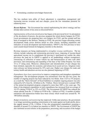 27 
• Formulating a medium term budget framework. 
The key medium term pillar of fiscal adjustment is expenditure management and increasing non-tax revenues and user charges, given the low immediate potential for enhancing taxes. 
Recent Reforms. The Government has started implementing the above strategy and has already taken actions in key areas as discussed below: 
Implementation of fiscal decentralization has begun at the provincial level. In anticipation of the devolution of powers, the province prepared the initial district budgets for FY02. Local governments are preparing their own budgets for FY03, and the needed staff has been re-assigned to the districts. Starting in FY02, the province began allocating certain development funds across districts based on clear criteria, including population and indicators of social development and backwardness. NWFP is the first province to have used a needs-based formula for budgetary transfers to the districts. 
Revenue measures are being implemented to strengthen revenue mobilization. The tax reforms include reducing and restructuring provincial taxes; imposing of income-based agricultural income tax to complement the province’s land-based tax (unlike the other provinces the land tax in NWFP is applied to all landholdings without exemptions); outsourcing of collection of motor vehicle tax and harmonization of rates with other provinces; and restructuring and expanding of the base of the Urban Property Tax from 18 to 27 rating areas. Moreover, enhancement and rationalization of user charges has been initiated, especially for economic and tertiary-level social services. Irrigation water rates (abiana) are being increased by 25% each year. Higher user charges for roads and tertiary health and education services are also planned, beginning in FY03. 
Expenditures have been reprioritized to improve composition and strengthen expenditure management. The development program was rationalized. Over the last two years, the number of ongoing projects has been reduced by two-thirds, from 1125 to 375 projects; as a result the “throw-forward” of fiscal liabilities to complete ongoing projects was also reduced by 62% from Rs. 24 billion to Rs. 9 billion. Throw-forward now is around 100% of the annual development program compared to more than 300% a few years ago. The share of development expenditure in total expenditures has increased from an average of 10-15% during FY98-01 to 25% in FY02. The Government Of NWFP has reduced the wheat subsidy from Rs. 2.7 billion in FY99 to Rs. 1 billion in FY02. A number of public enterprises and autonomous bodies have been closed, which would save around Rs. 70- 100 million annually. 
Budget formulation and monitoring has improved. Unlike past practices, the government is no longer permitting spending commitments to be made against net hydel profits above the capped amount of Rs. 6 billion. It has also programmed expenditures assuming a shortfall of around 5% in federal tax transfers to NWFP. The Government of NWFP has also instituted several reforms in the preparation, processing, and execution of the budget  