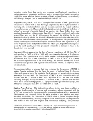 28 
including: posting fiscal data on the web; economic classification of expenditures in budget documents; introducing amid-term review; computerizing budget preparation; establishing a new schedule for timely release of funds; and establishing a professionally staffed Budget Analysis Unit, to start functioning in early FY 03. 
Budget Outcome for FY02 is on track. During the first 9 months of FY02, provincial tax collection was well on track to meet the budget targets mainly due to higher collection of electricity duty; collections of other taxes are also consistent with the budget. Collection of user charges add up to 65 percent of the budgeted amount despite lower collection of ‘abiana’ on account of drought. Federal tax transfers have been slightly lower than anticipated due to lower collection at the federal level. However, transfer of hydel profits, up until May, were only Rs. 1.7 billion out of the ‘capped’ Rs. 6 billion for the year. Substantial federal grants for the Khushal Pakistan Program and subvention have offset some of the shortfalls in total revenue receipts. On the expenditure side, partly reflecting revenue shortfalls and transitional disruptions due to devolution, total expenditure is just above 60 percent of the budgeted amount for the whole year. Expenditures have picked up in the fourth quarter, now that procedural bottlenecks to transfer of funds to the districts have been resolved. 
As a result of fiscal restructuring, the share of current expenditures will fall from 74% of total spending in FY02 to 69% in FY05, with a corresponding increase in development expenditure. The expenditures on priority social sectors – mainly education and health – will increase from 27% of total expenditures in FY02 to 35% in FY05.6 It is expected that with the implementation of its fiscal strategy, the province would have a more sustainable fiscal position, and, together with institutional reforms, an improved public service delivery. 
To complement efforts to generate their own resources, the Government of NWFP is seeking financial assistance from the Bank, for support of its broad based development efforts and restructuring of the provincial fiscal accounts. As a result of the projected borrowings from the Bank, the Government of NWFP’s total outstanding debt will increase from Rs. 73 billion in FY02 to Rs.95 billion FY05, but total debt service (including principal) will decline from Rs. 8.6 billion to Rs. 7.8 billion over the same period due to lower interest payments. As a proportion of the government’s receipts, total debt service will decline from 23% in FY02 to 17% in FY05. 
Medium-Term Reforms. The medium-term reforms in this area focus on efforts to strengthen implementation of revenue and expenditure reforms consistent with the MTBF, and include further improvement of revenue mobilization to achieve a sustainable fiscal position, and enhanced funding for social services to meet medium term target outcomes. In addition, the Government of NWFP aims to further strengthen budget processing and monitoring, including computerization, increasing the coverage of fiscal data posted on the web, and program and performance budgeting. The permanent 
6 In education: from an annual average of Rs. 0.5 billion (FY98 – 02) of development expenditures to an annual average of Rs.2.9 billion during FY03-05; and in health: from Rs.200 million annual average, during FY98-02, to annual average of Rs. 0.9 billion during FY03-05.  