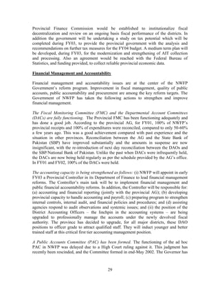 29 
Provincial Finance Commission would be established to institutionalize fiscal decentralization and review on an ongoing basis fiscal performance of the districts. In addition the government will be undertaking a study on tax potential which will be completed during FY03, to provide the provincial government with the analysis and recommendations on further tax measures for the FY04 budget. A medium term plan will be developed, during FY03, for the modernization and strengthening of AIT collection and processing. Also an agreement would be reached with the Federal Bureau of Statistics, and funding provided, to collect reliable provincial economic data. 
Financial Management and Accountability 
Financial management and accountability issues are at the center of the NWFP Government’s reform program. Improvement in fiscal management, quality of public accounts, public accountability and procurement are among the key reform targets. The Government of NWFP has taken the following actions to strengthen and improve financial management. 
The Fiscal Monitoring Committee (FMC) and the Departmental Account Committees (DACs) are fully functioning. The Provincial FMC has been functioning adequately and has done a good job. According to the provincial AG, for FY01, 100% of NWFP’s provincial receipts and 100% of expenditures were reconciled, compared to only 50-60% a few years ago. This was a good achievement compared with past experience and the situation in other provinces. Reconciliation between the AG and the State Bank of Pakistan (SBP) have improved substantially and the amounts in suspense are now insignificant, with the re-introduction of next day reconciliation between the DAOs and the SBP/National Bank of Pakistan. Unlike the past when DACs were infrequently held, the DACs are now being held regularly as per the schedule provided by the AG’s office. In FY01 and FY02, 100% of the DACs were held. 
The accounting capacity is being strengthened as follows: (i) NWFP will appoint in early FY03 a Provincial Controller in its Department of Finance to lead financial management reforms. The Controller’s main task will be to implement financial management and public financial accountability reforms. In addition, the Controller will be responsible for: (a) accounting and financial reporting (jointly with the provincial AG); (b) developing provincial capacity to handle accounting and payroll; (c) preparing program to strengthen internal controls, internal audit, and financial policies and procedures; and (d) assisting agencies respond to audit observations and systemic issues; and (ii) the position of the District Accounting Officers – the linchpin in the accounting systems – are being upgraded to professionally manage the accounts under the newly devolved fiscal authority. The province has decided to upgrade, for all major districts, these DAO positions to officer grade to attract qualified staff. They will induct younger and better trained staff at this critical first tier accounting management position. 
A Public Accounts Committee (PAC) has been formed. The functioning of the ad hoc PAC in NWFP was delayed due to a High Court ruling against it. This judgment has recently been rescinded, and the Committee formed in end-May 2002. The Governor has  