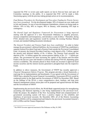 30 
requested the PAC to review past audit reports on last-in first-out basis and open all Committee meetings to the public. It is expected that PAC will be made a fully functioning agency with the province taking prompt action on its recommendations. 
Fund Release Procedures for Development and Non-salary Funding for Priority Sectors have been streamlined. For the development budget, 50% of releases are now made each in July and January. In case of non-development expenditures, releases are being made as follows: 10% in July, 40% in August, 40% in January, with remaining 10% kept as contingency. 
The Overall Legal and Regulatory Framework for Procurement is being improved starting with the approval of a new Procurement Ordinance to simplify processes, increase competition and transparency, and introduce a code of ethics.7 Thereafter, during FY03, detailed rules and regulations would be notified, the existing Purchase Manual revised, and standard bidding documents introduced. 
The General Provident and Pension Funds have been established. In order to better manage the government’s deferred liabilities, the Government of NWFP has established a separate General Provident Fund and a Pension Fund outside the Provincial Consolidated Fund. At present, the General Provident Fund has a total deposit of Rs. 3 billion, against the present total deferred liability of Rs. 6 billion. The Pension Fund presently has deposits of Rs. 1.6 billion against the current pension liability of Rs. 2.5 – 3 billion per annum. The government has been increasing the capital of the Pension and Provident Funds in the last two years and intends to continue this during FY03-05, depending upon resource availability. The amounts placed in these Funds are invested in approved fixed income securities and the interest income generated is ploughed back into the respective Funds. 
In addition to above measures, the Government of NWFP has recently approved a Financial Management Reform Program. This program provides a broad framework, a road map for its implementation and benchmarks. It was agreed with the Government of NWFP that a detailed Provincial Financial Accountability Assessment (PFAA) would be conducted jointly by the Bank and the Government of NWFP by December 2002. Based on the findings of the PFAA, a more comprehensive short, medium, and long term financial management reform action plan will be prepared and agreed between the Bank and the Government of NWFP. 
Supplementing the provincial efforts, the World Bank supported project for strengthening accounting and financial reporting is also being implemented at the provincial level. Under the project, the adoption of the New Accounting Model and computerization of government accounting system will have a positive impact on the reliability and timeliness of provincial accounts. By December 2003, all of the District Accounting Officers (DAOs) will be computerized and linked to the provincial Accountant General’s (AG’s) Office and the Finance Department. 
7 The NWFP Governor approved enactment of the Ordinance on May 30, 2002.  