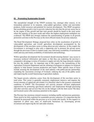 31 
D) Promoting Sustainable Growth 
The unexploited strength of the NWFP economy lies, amongst other sources, in its tremendous potential in its minerals, value-added agriculture, timber and non-timber products, hydel resources and potential for tourism development. This PRSP recognizes that accelerating growth is key to poverty reduction but also that the private sector has to be the engine of this growth and that such growth should be based in the rural sector where the majority of the poor reside and where the highest employment multipliers are evidenced. The PRSP also strongly endorses the mainstreaming of gender in all growth promotion activities in the Province as the most efficient means for poverty reduction. 
The Rural Development Strategy proposed here relies on the acceleration of growth in value-added agriculture and overall agriculture development accompanied by the development of the non-farm sector to bring about poverty reduction. In this respect the Government is envisaged to play only a supporting role to promote the private sector through the provision of farm to market roads, easy and timely availability of institutional credit and easy and timely availability of information and technology. 
Within agriculture development the Government should ensuring farmers’ easy access to necessary technical information and inputs so that they can exploiting the province’s comparative advantage in terms of location to supply not only the large domestic markets but also the middle east. An important step in this regard is the rationalizing of the Agriculture Extension Department and the initiating of programs to enhance its technical capacity to help farmers increase production and export. Other specific areas of focus include assisting the development of the seed industry with public-private partnership; expanding the vaccination coverage of livestock; reducing the role of the public sector and improving the overall functioning of agriculture markets. 
The largest poverty reduction comes from the development of the non-farm sector in rural areas. This sector is generally extremely employment intensive and requires the lowest amounts of capital per job created. It is therefore ideal in the resource constrained conditions of NWFP. The Government will actively promote off-farm employment opportunities by promoting agro-based industries and employment through processing and other activities and services that rely on the linkages with the farm sector The dairy and livestock sector offer enormous potential in this regard. 
The Province has enormous mineral resources including marble and precious gemstones. These need to be fully exploited for sustainable poverty reduction. It is important that the minerals be processed within the province so as to create jobs locally. In this regard it is important to allow easy entry of small-scale businesses by encouraging private investment and improving the law and order situation. 
 