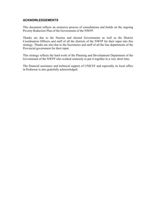 ACKNOWLEDGEMENTS 
This document reflects an extensive process of consultations and builds on the ongoing Poverty Reduction Plan of the Government of the NWFP. 
Thanks are due to the Nazims and elected Governments as well as the District Coordination Officers and staff of all the districts of the NWFP for their input into this strategy. Thanks are also due to the Secretaries and staff of all the line departments of the Provincial government for their input. 
This strategy reflects the hard work of the Planning and Development Department of the Government of the NWFP who worked zealously to put it together in a very short time. 
The financial assistance and technical support of UNICEF and especially its local office in Peshawar is also gratefully acknowledged  