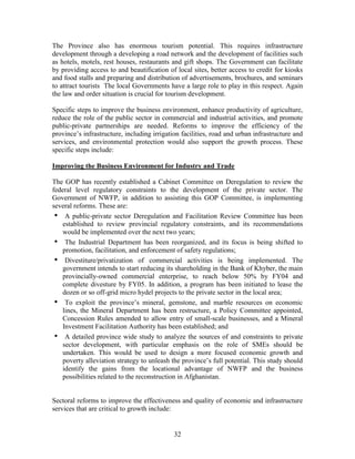 32 
The Province also has enormous tourism potential. This requires infrastructure development through a developing a road network and the development of facilities such as hotels, motels, rest houses, restaurants and gift shops. The Government can facilitate by providing access to and beautification of local sites, better access to credit for kiosks and food stalls and preparing and distribution of advertisements, brochures, and seminars to attract tourists The local Governments have a large role to play in this respect. Again the law and order situation is crucial for tourism development. 
Specific steps to improve the business environment, enhance productivity of agriculture, reduce the role of the public sector in commercial and industrial activities, and promote public-private partnerships are needed. Reforms to improve the efficiency of the province’s infrastructure, including irrigation facilities, road and urban infrastructure and services, and environmental protection would also support the growth process. These specific steps include: 
Improving the Business Environment for Industry and Trade 
The GOP has recently established a Cabinet Committee on Deregulation to review the federal level regulatory constraints to the development of the private sector. The Government of NWFP, in addition to assisting this GOP Committee, is implementing several reforms. These are: 
• A public-private sector Deregulation and Facilitation Review Committee has been established to review provincial regulatory constraints, and its recommendations would be implemented over the next two years; 
• The Industrial Department has been reorganized, and its focus is being shifted to promotion, facilitation, and enforcement of safety regulations; 
• Divestiture/privatization of commercial activities is being implemented. The government intends to start reducing its shareholding in the Bank of Khyber, the main provincially-owned commercial enterprise, to reach below 50% by FY04 and complete divesture by FY05. In addition, a program has been initiated to lease the dozen or so off-grid micro hydel projects to the private sector in the local area; 
• To exploit the province’s mineral, gemstone, and marble resources on economic lines, the Mineral Department has been restructure, a Policy Committee appointed, Concession Rules amended to allow entry of small-scale businesses, and a Mineral Investment Facilitation Authority has been established; and 
• A detailed province wide study to analyze the sources of and constraints to private sector development, with particular emphasis on the role of SMEs should be undertaken. This would be used to design a more focused economic growth and poverty alleviation strategy to unleash the province’s full potential. This study should identify the gains from the locational advantage of NWFP and the business possibilities related to the reconstruction in Afghanistan. 
Sectoral reforms to improve the effectiveness and quality of economic and infrastructure services that are critical to growth include:  