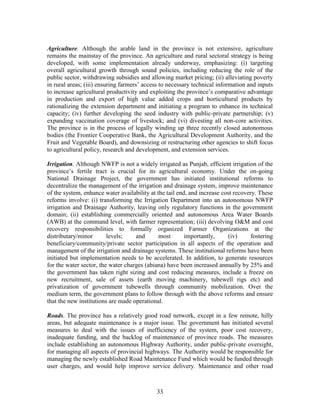 33 
Agriculture. Although the arable land in the province is not extensive, agriculture remains the mainstay of the province. An agriculture and rural sectoral strategy is being developed, with some implementation already underway, emphasizing: (i) targeting overall agricultural growth through sound policies, including reducing the role of the public sector, withdrawing subsidies and allowing market pricing; (ii) alleviating poverty in rural areas; (iii) ensuring farmers’ access to necessary technical information and inputs to increase agricultural productivity and exploiting the province’s comparative advantage in production and export of high value added crops and horticultural products by rationalizing the extension department and initiating a program to enhance its technical capacity; (iv) further developing the seed industry with public-private partnership; (v) expanding vaccination coverage of livestock; and (vi) divesting all non-core activities. The province is in the process of legally winding up three recently closed autonomous bodies (the Frontier Cooperative Bank, the Agricultural Development Authority, and the Fruit and Vegetable Board), and downsizing or restructuring other agencies to shift focus to agricultural policy, research and development, and extension services. 
Irrigation. Although NWFP is not a widely irrigated as Punjab, efficient irrigation of the province’s fertile tract is crucial for its agricultural economy. Under the on-going National Drainage Project, the government has initiated institutional reforms to decentralize the management of the irrigation and drainage system, improve maintenance of the system, enhance water availability at the tail end, and increase cost recovery. These reforms involve: (i) transforming the Irrigation Department into an autonomous NWFP irrigation and Drainage Authority, leaving only regulatory functions in the government domain; (ii) establishing commercially oriented and autonomous Area Water Boards (AWB) at the command level, with farmer representation; (iii) devolving O&M and cost recovery responsibilities to formally organized Farmer Organizations at the distributary/minor levels; and most importantly, (iv) fostering beneficiary/community/private sector participation in all aspects of the operation and management of the irrigation and drainage systems. These institutional reforms have been initiated but implementation needs to be accelerated. In addition, to generate resources for the water sector, the water charges (abiana) have been increased annually by 25% and the government has taken right sizing and cost reducing measures, include a freeze on new recruitment, sale of assets (earth moving machinery, tubewell rigs etc) and privatization of government tubewells through community mobilization. Over the medium term, the government plans to follow through with the above reforms and ensure that the new institutions are made operational. 
Roads. The province has a relatively good road network, except in a few remote, hilly areas, but adequate maintenance is a major issue. The government has initiated several measures to deal with the issues of inefficiency of the system, poor cost recovery, inadequate funding, and the backlog of maintenance of province roads. The measures include establishing an autonomous Highway Authority, under public-private oversight, for managing all aspects of provincial highways. The Authority would be responsible for managing the newly established Road Maintenance Fund which would be funded through user charges, and would help improve service delivery. Maintenance and other road  