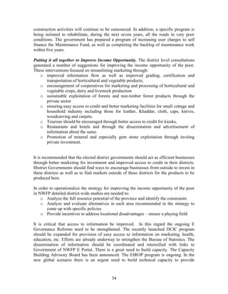 34 
construction activities will continue to be outsourced. In addition, a specific program is being initiated to rehabilitate, during the next seven years, all the roads in very poor conditions. The government has prepared a program of increasing user charges to self finance the Maintenance Fund, as well as completing the backlog of maintenance work within five years. 
Putting it all together to Improve Income Opportunity. The district level consultations generated a number of suggestions for improving the income opportunity of the poor. These interventions focused on streamlining marketing through: 
o improved information flow as well as improved grading, certification and transportation of horticultural and vegetable products; 
o encouragement of cooperatives for marketing and processing of horticultural and vegetable crops, dairy and livestock production 
o sustainable exploitation of forests and non-timber forest products through the private sector 
o ensuring easy access to credit and better marketing facilities for small cottage and household industry including those for leather, Khaddar, cloth, caps, knives, woodcarving and carpets. 
o Tourism should be encouraged through better access to credit for kiosks, 
o Restaurants and hotels and through the dissemination and advertisement of information about the same. 
o Promotion of mineral and especially gem stone exploitation through inviting private investment. 
It is recommended that the elected district governments should act as efficient businesses through better marketing for investment and improved access to credit in their districts. District Governments should find ways to encourage businesses from outside to invest in these districts as well as to find markets outside of these districts for the products to be produced here. 
In order to operationalize the strategy for improving the income opportunity of the poor in NWFP detailed district-wide studies are needed to: 
o Analyze the full resource potential of the province and identify the constraints 
o Analyze and evaluate alternatives in each area recommended in the strategy to come up with specific policies 
o Provide incentives to address locational disadvantages – ensure a playing field 
It is critical that access to information be improved. In this regard the ongoing E Governance Reforms need to be strengthened. The recently launched DCIC program should be expanded for provision of easy access to information on marketing, health, education, etc. Efforts are already underway to strengthen the Bureau of Statistics. The dissemination of information should be coordinated and intensified with links to Government of NWFP E Portal. There is a great need to build capacity. The Capacity Building Advisory Board has been announced. The EIROP program is ongoing. In the new global scenario there is an urgent need to build technical capacity to provide  