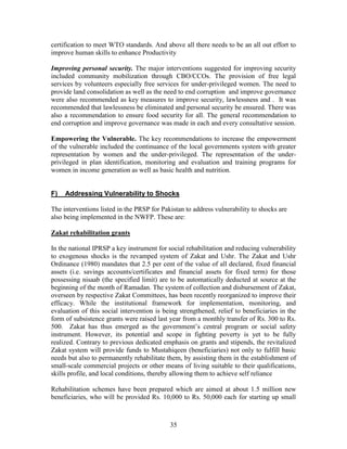 35 
certification to meet WTO standards. And above all there needs to be an all out effort to improve human skills to enhance Productivity 
Improving personal security. The major interventions suggested for improving security included community mobilization through CBO/CCOs. The provision of free legal services by volunteers especially free services for under-privileged women. The need to provide land consolidation as well as the need to end corruption and improve governance were also recommended as key measures to improve security, lawlessness and . It was recommended that lawlessness be eliminated and personal security be ensured. There was also a recommendation to ensure food security for all. The general recommendation to end corruption and improve governance was made in each and every consultative session. 
Empowering the Vulnerable. The key recommendations to increase the empowerment of the vulnerable included the continuance of the local governments system with greater representation by women and the under-privileged. The representation of the under- privileged in plan identification, monitoring and evaluation and training programs for women in income generation as well as basic health and nutrition. 
F) Addressing Vulnerability to Shocks 
The interventions listed in the PRSP for Pakistan to address vulnerability to shocks are also being implemented in the NWFP. These are: 
Zakat rehabilitation grants 
In the national IPRSP a key instrument for social rehabilitation and reducing vulnerability to exogenous shocks is the revamped system of Zakat and Ushr. The Zakat and Ushr Ordinance (1980) mandates that 2.5 per cent of the value of all declared, fixed financial assets (i.e. savings accounts/certificates and financial assets for fixed term) for those possessing nisaab (the specified limit) are to be automatically deducted at source at the beginning of the month of Ramadan. The system of collection and disbursement of Zakat, overseen by respective Zakat Committees, has been recently reorganized to improve their efficacy. While the institutional framework for implementation, monitoring, and evaluation of this social intervention is being strengthened, relief to beneficiaries in the form of subsistence grants were raised last year from a monthly transfer of Rs. 300 to Rs. 500. Zakat has thus emerged as the government’s central program or social safety instrument. However, its potential and scope in fighting poverty is yet to be fully realized. Contrary to previous dedicated emphasis on grants and stipends, the revitalized Zakat system will provide funds to Mustahiqeen (beneficiaries) not only to fulfill basic needs but also to permanently rehabilitate them, by assisting them in the establishment of small-scale commercial projects or other means of living suitable to their qualifications, skills profile, and local conditions, thereby allowing them to achieve self reliance 
Rehabilitation schemes have been prepared which are aimed at about 1.5 million new beneficiaries, who will be provided Rs. 10,000 to Rs. 50,000 each for starting up small  