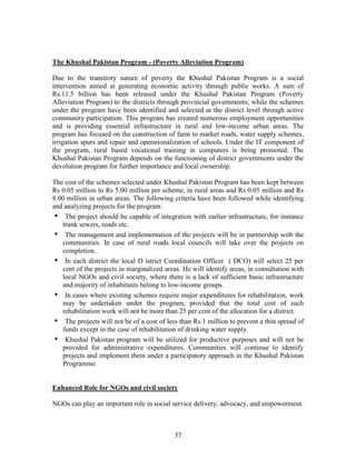 37 
The Khushal Pakistan Program - (Poverty Alleviation Program) 
Due to the transitory nature of poverty the Khushal Pakistan Program is a social intervention aimed at generating economic activity through public works. A sum of Rs.11.5 billion has been released under the Khushal Pakistan Program (Poverty Alleviation Program) to the districts through provincial governments; while the schemes under the program have been identified and selected at the district level through active community participation. This program has created numerous employment opportunities and is providing essential infrastructure in rural and low-income urban areas. The program has focused on the construction of farm to market roads, water supply schemes, irrigation spurs and repair and operationalization of schools. Under the IT component of the program, rural based vocational training in computers is being promoted. The Khushal Pakistan Program depends on the functioning of district governments under the devolution program for further importance and local ownership. 
The cost of the schemes selected under Khushal Pakistan Program has been kept between Rs 0.05 million to Rs 5.00 million per scheme, in rural areas and Rs 0.05 million and Rs 8.00 million in urban areas. The following criteria have been followed while identifying and analyzing projects for the program: 
• The project should be capable of integration with earlier infrastructure, for instance trunk sewers, roads etc. 
• The management and implementation of the projects will be in partnership with the communities. In case of rural roads local councils will take over the projects on completion. 
• In each district the local D istrict Coordination Officer ( DCO) will select 25 per cent of the projects in marginalized areas. He will identify areas, in consultation with local NGOs and civil society, where there is a lack of sufficient basic infrastructure and majority of inhabitants belong to low-income groups. 
• In cases where existing schemes require major expenditures for rehabilitation, work may be undertaken under the program, provided that the total cost of such rehabilitation work will not be more than 25 per cent of the allocation for a district. 
• The projects will not be of a cost of less than Rs 1 million to prevent a thin spread of funds except in the case of rehabilitation of drinking water supply. 
• Khushal Pakistan program will be utilized for productive purposes and will not be provided for administrative expenditures. Communities will continue to identify projects and implement them under a participatory approach in the Khushal Pakistan Programme. 
Enhanced Role for NGOs and civil society 
NGOs can play an important role in social service delivery, advocacy, and empowerment.  
