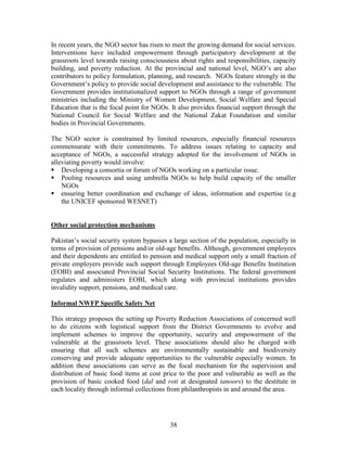 38 
In recent years, the NGO sector has risen to meet the growing demand for social services. Interventions have included empowerment through participatory development at the grassroots level towards raising consciousness about rights and responsibilities, capacity building, and poverty reduction. At the provincial and national level, NGO’s are also contributors to policy formulation, planning, and research. NGOs feature strongly in the Government’s policy to provide social development and assistance to the vulnerable. The Government provides institutionalized support to NGOs through a range of government ministries including the Ministry of Women Development, Social Welfare and Special Education that is the focal point for NGOs. It also provides financial support through the National Council for Social Welfare and the National Zakat Foundation and similar bodies in Provincial Governments. 
The NGO sector is constrained by limited resources, especially financial resources commensurate with their commitments. To address issues relating to capacity and acceptance of NGOs, a successful strategy adopted for the involvement of NGOs in alleviating poverty would involve: 
 Developing a consortia or forum of NGOs working on a particular issue. 
 Pooling resources and using umbrella NGOs to help build capacity of the smaller NGOs 
 ensuring better coordination and exchange of ideas, information and expertise (e.g the UNICEF sponsored WESNET) 
Other social protection mechanisms 
Pakistan’s social security system bypasses a large section of the population, especially in terms of provision of pensions and/or old-age benefits. Although, government employees and their dependents are entitled to pension and medical support only a small fraction of private employers provide such support through Employees Old-age Benefits Institution (EOBI) and associated Provincial Social Security Institutions. The federal government regulates and administers EOBI, which along with provincial institutions provides invalidity support, pensions, and medical care. 
Informal NWFP Specific Safety Net 
This strategy proposes the setting up Poverty Reduction Associations of concerned well to do citizens with logistical support from the District Governments to evolve and implement schemes to improve the opportunity, security and empowerment of the vulnerable at the grassroots level. These associations should also be charged with ensuring that all such schemes are environmentally sustainable and biodiversity conserving and provide adequate opportunities to the vulnerable especially women. In addition these associations can serve as the focal mechanism for the supervision and distribution of basic food items at cost price to the poor and vulnerable as well as the provision of basic cooked food (dal and roti at designated tanoors) to the destitute in each locality through informal collections from philanthropists in and around the area. 
 
