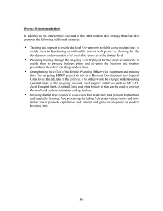39 
Overall Recommendations 
In addition to the interventions outlined in the other sections this strategy therefore also proposes the following additional measures: 
• Training and support to enable the local Governments to think along modern lines to enable them to functioning as sustainable entities with proactive planning for the development and promotion of all available resources at the district level 
• Providing training through the on-going EIROP project for the local Governments to enable them to prepare business plans and advertise the business and tourism possibilities their districts along modern lines. 
• Strengthening the office of the District Planning Officer with equipment and training from the on going EIROP project to act as a Business Development and Support Units for all the citizens of the districts. This office would be charged with providing essential links to the on-going national level support initiatives such as SMEDA, Zarai Taraqiati Bank, Khushali Bank and other initiatives that can be used to develop the small and medium industries and agriculture. 
• Initiating district level studies to assess how best to develop and promote horticulture and vegetable farming, food processing including fruit preservation, timber and non- timber forest products exploitation and mineral and gems development on modern business lines;  