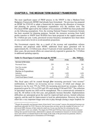 40 
CHAPTER 5. THE MEDIUM TERM BUDGET FRAMEWORK 
The most significant aspect of PRSP process in the NWFP is that a Medium-Term Budgetary Framework (MTBF) had already been formulated. The province has prepared an MTBF for FY03-05 to adopt a framework for improving the allocation of resources and planning for priority development expenditures over the medium term. The Provincial MTBF approved by the Cabinet of Government of NWFP has been predicated on the following assumptions. First, the existing National Finance Commission formula has been assumed for planning purposes. Second, the resources accruing from hydel profits transfers to NWFP from WAPDA have been projected at the capped amount of Rs. 6 billion per year. Lastly, provincial revenue buoyancy assumptions have been taken at very conservative levels to avoid unrealistic projections. 
The Government expects that, as a result of the revenue and expenditure reforms underway and proposed under MTBF, additional fiscal space generated will be approximately Rs. 2.6 billion/year, about 5-6 percent of total expenditures. Over the next three years, the provincial efforts are conservatively expected to generate Rs. 7.8 billion in additional spending capacity. 
Table 5.1 Fiscal Space Created through the MTBF (Rs. Million) 
FY03 
FY04 
FY05 
Increase in Revenues 
Provincial Taxes 
229 
316 
391 
Non-Tax receipts 
78 
78 
78 
User Charges 
436 
576 
706 
Decline in Expenditure 
Subsidies 
1,450 
1,450 
1,450 
Interest Payments 
0 
179 
336 
Total Fiscal Space Created 
2,193 
2,598 
2,960 
This fiscal space will be created through first increasing provincial “own revenue” mobilization, as follows: (a) increasing non-tax revenues, of which user charges are forecast to rise by over 75% by FY05; (b) increasing provincial tax revenues, which is projected to grow by 15% in FY03 and 10% each during FY04 and FY05.8 The collection of agriculture income tax (AIT) will be strengthened. This is conservatively estimated to raise Rs. 60 million in the first year, and gradually increase thereafter. Implementation difficulties are anticipated given the need for improved land surveys, limited collection capacity, and the need for improvement in local tax administration. However, the reform effort has a very important longer term role to play through closing a major loophole for 
8 Despite the generally non-buoyant nature of provincial “own revenue” sources, the projected increases are significant especially for FY03. However, the increase does not show up in the rounded off ratios (as % of provincial GDP), because of their relatively small size. In any case the base for estimating the ratio, provincial GDP, is not very reliable. The targets for FY04 and FY05 have been conservatively estimated (taking into account recent tends, administrative capacity and simultaneous measures to increase national taxes) and will be re-evaluated based on the results of the study of the provincial tax potential, which is planned to be completed prior to formulation of FY04 budget.  