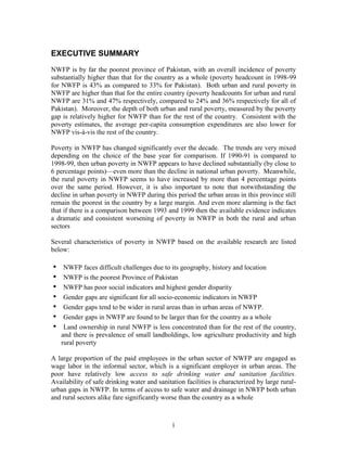 i 
EXECUTIVE SUMMARY 
NWFP is by far the poorest province of Pakistan, with an overall incidence of poverty substantially higher than that for the country as a whole (poverty headcount in 1998-99 for NWFP is 43% as compared to 33% for Pakistan). Both urban and rural poverty in NWFP are higher than that for the entire country (poverty headcounts for urban and rural NWFP are 31% and 47% respectively, compared to 24% and 36% respectively for all of Pakistan). Moreover, the depth of both urban and rural poverty, measured by the poverty gap is relatively higher for NWFP than for the rest of the country. Consistent with the poverty estimates, the average per-capita consumption expenditures are also lower for NWFP vis-à-vis the rest of the country. 
Poverty in NWFP has changed significantly over the decade. The trends are very mixed depending on the choice of the base year for comparison. If 1990-91 is compared to 1998-99, then urban poverty in NWFP appears to have declined substantially (by close to 6 percentage points)—even more than the decline in national urban poverty. Meanwhile, the rural poverty in NWFP seems to have increased by more than 4 percentage points over the same period. However, it is also important to note that notwithstanding the decline in urban poverty in NWFP during this period the urban areas in this province still remain the poorest in the country by a large margin. And even more alarming is the fact that if there is a comparison between 1993 and 1999 then the available evidence indicates a dramatic and consistent worsening of poverty in NWFP in both the rural and urban sectors 
Several characteristics of poverty in NWFP based on the available research are listed below: 
• NWFP faces difficult challenges due to its geography, history and location 
• NWFP is the poorest Province of Pakistan 
• NWFP has poor social indicators and highest gender disparity 
• Gender gaps are significant for all socio-economic indicators in NWFP 
• Gender gaps tend to be wider in rural areas than in urban areas of NWFP. 
• Gender gaps in NWFP are found to be larger than for the country as a whole 
• Land ownership in rural NWFP is less concentrated than for the rest of the country, and there is prevalence of small landholdings, low agriculture productivity and high rural poverty 
A large proportion of the paid employees in the urban sector of NWFP are engaged as wage labor in the informal sector, which is a significant employer in urban areas. The poor have relatively low access to safe drinking water and sanitation facilities. Availability of safe drinking water and sanitation facilities is characterized by large rural- urban gaps in NWFP. In terms of access to safe water and drainage in NWFP both urban and rural sectors alike fare significantly worse than the country as a whole  
