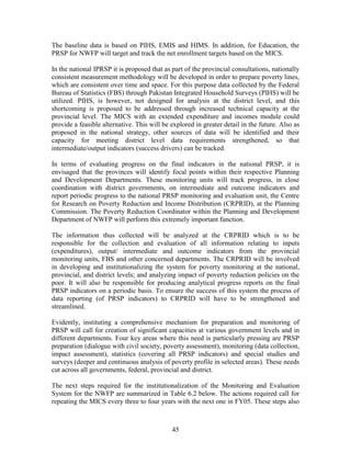 45 
The baseline data is based on PIHS, EMIS and HIMS. In addition, for Education, the PRSP for NWFP will target and track the net enrollment targets based on the MICS. 
In the national IPRSP it is proposed that as part of the provincial consultations, nationally consistent measurement methodology will be developed in order to prepare poverty lines, which are consistent over time and space. For this purpose data collected by the Federal Bureau of Statistics (FBS) through Pakistan Integrated Household Surveys (PIHS) will be utilized. PIHS, is however, not designed for analysis at the district level, and this shortcoming is proposed to be addressed through increased technical capacity at the provincial level. The MICS with an extended expenditure and incomes module could provide a feasible alternative. This will be explored in greater detail in the future. Also as proposed in the national strategy, other sources of data will be identified and their capacity for meeting district level data requirements strengthened, so that intermediate/output indicators (success drivers) can be tracked. 
In terms of evaluating progress on the final indicators in the national PRSP, it is envisaged that the provinces will identify focal points within their respective Planning and Development Departments. These monitoring units will track progress, in close coordination with district governments, on intermediate and outcome indicators and report periodic progress to the national PRSP monitoring and evaluation unit, the Centre for Research on Poverty Reduction and Income Distribution (CRPRID), at the Planning Commission. The Poverty Reduction Coordinator within the Planning and Development Department of NWFP will perform this extremely important function. 
The information thus collected will be analyzed at the CRPRID which is to be responsible for the collection and evaluation of all information relating to inputs (expenditures), output/ intermediate and outcome indicators from the provincial monitoring units, FBS and other concerned departments. The CRPRID will be involved in developing and institutionalizing the system for poverty monitoring at the national, provincial, and district levels; and analyzing impact of poverty reduction policies on the poor. It will also be responsible for producing analytical progress reports on the final PRSP indicators on a periodic basis. To ensure the success of this system the process of data reporting (of PRSP indicators) to CRPRID will have to be strengthened and streamlined. 
Evidently, instituting a comprehensive mechanism for preparation and monitoring of PRSP will call for creation of significant capacities at various government levels and in different departments. Four key areas where this need is particularly pressing are PRSP preparation (dialogue with civil society, poverty assessment), monitoring (data collection, impact assessment), statistics (covering all PRSP indicators) and special studies and surveys (deeper and continuous analysis of poverty profile in selected areas). These needs cut across all governments, federal, provincial and district. 
The next steps required for the institutionalization of the Monitoring and Evaluation System for the NWFP are summarized in Table 6.2 below. The actions required call for repeating the MICS every three to four years with the next one in FY05. These steps also  