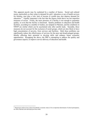 59 
This apparent puzzle may be explained by a number of factors. Social and cultural mores, particularly as they relate to demand for girls’ education or use of health services for females, may play a role; lack of income or wealth may also depress demand for education.21 Equally important is the fact that the figures listed above are but imperfect measures of access. Firstly, the mere presence of a facility is not enough to guarantee quality, or even that the facility is functional. Quality problems in education and health facilities, according to a number of studies, are rampant in Pakistan, and the conditions in NWFP are similar which can be ascertained only after careful study. Secondly, these measures do not account for the exclusion of social groups, which are also likely to have high concentration of poverty, from services and facilities. Both these problems can significantly reduce the effectiveness of services for the poor and disadvantaged groups, thereby affecting their potential to develop skills and enhance future economic opportunities. Recapping the above, the PRP is attempting to address the quality and governance aspects, to improve service delivery of education and health. 
21 Regression analyses have shown household’s economic status to be an important determinant of school participation, for entire Pakistan and individual provinces alike.  