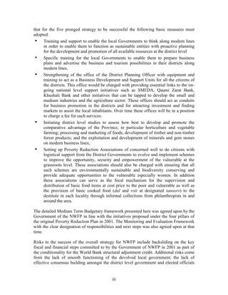 ii i 
that for the five pronged strategy to be successful the following basic measures must adopted: 
• Training and support to enable the local Governments to think along modern lines in order to enable them to function as sustainable entities with proactive planning for the development and promotion of all available resources at the district level 
• Specific training for the local Governments to enable them to prepare business plans and advertise the business and tourism possibilities in their districts along modern lines. 
• Strengthening of the office of the District Planning Officer with equipment and training to act as a Business Development and Support Units for all the citizens of the districts. This office would be charged with providing essential links to the on- going national level support initiatives such as SMEDA, Qaumi Zarat Bank, Khushali Bank and other initiatives that can be tapped to develop the small and medium industries and the agriculture sector. These offices should act as conduits for business promotion in the districts and for attracting investment and finding markets to assist the local inhabitants. Over time these offices will be in a position to charge a fee for such services. 
• Initiating district level studies to assess how best to develop and promote the comparative advantage of the Province, in particular horticulture and vegetable farming; processing and marketing of foods, development of timber and non-timber forest products; and the exploitation and development of minerals and gem stones on modern business lines; 
• Setting up Poverty Reduction Associations of concerned well to do citizens with logistical support from the District Governments to evolve and implement schemes to improve the opportunity, security and empowerment of the vulnerable at the grassroots level. These associations should also be charged with ensuring that all such schemes are environmentally sustainable and biodiversity conserving and provide adequate opportunities to the vulnerable especially women. In addition these associations can serve as the focal mechanism for the supervision and distribution of basic food items at cost price to the poor and vulnerable as well as the provision of basic cooked food (dal and roti at designated tanoors) to the destitute in each locality through informal collections from philanthropists in and around the area. 
The detailed Medium Term Budgetary framework presented here was agreed upon by the Government of the NWFP in line with the initiatives proposed under the four pillars of the original Poverty Reduction Plan in 2001. The Monitoring and Evaluation Framework with the clear designation of responsibilities and next steps was also agreed upon at that time. 
Risks to the success of the overall strategy for NWFP include backsliding on the key fiscal and financial steps committed to by the Government of NWFP in 2001 as part of the conditionality for the World Bank structural adjustment credit. Additional risks come from the lack of smooth functioning of the devolved local government; the lack of effective consensus building amongst the district level government and elected officials  