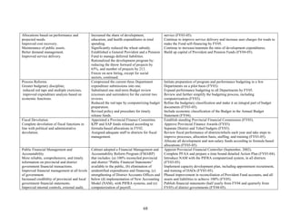 68 
Allocations based on performance and projected needs. 
Improved cost recovery. 
Maintenance of public assets. 
Better demand management. 
Improved service delivery. 
Increased the share of development, education, and health expenditures in total spending. 
Significantly reduced the wheat subsidy. 
Established a General Provident and a Pension Fund to manage deferred liabilities. 
Rationalized the development program by: reducing the throw forward of projects by 65%, and number of projects by 213. 
Freeze on new hiring, except for social sectors, continued. 
service (FY03-05). 
Continue to improve service delivery and increase user charges for roads to make the Fund self-financing by FY05. 
Continue to increase/maintain the ratio of development expenditures. 
Build up capital of Provident and Pension Funds (FY04-05). 
Process Reforms 
Greater budgetary discipline; 
reduced red tape and multiple exercises, 
improved expenditure analysis based on economic functions. 
Compressed the current three Department expenditure submissions into one. 
Substituted one mid-term Budget review (excesses and surrenders) for the current two reviews. 
Reduced the red tape by computerizing budget preparation. 
Revised policy and procedure for timely release funds. 
Initiate preparation of program and performance budgeting in a few Departments on a pilot basis (FY03). 
Expand performance budgeting to all Departments by FY05. 
Review and further simplify the budgeting process, including computerization (FY03). 
Refine the budgetary classification and make it an integral part of budget documents (FY03-05). 
Include economic classification of the Budget in the Annual Budget Statement (FY04). 
Fiscal Devolution 
Complete devolution of fiscal functions in line with political and administrative devolution. 
Appointed a Provincial Finance Committee. 
KPP and SAP funds released according to formula-based allocations in FY02. 
Assigned adequate staff to districts for fiscal management. 
Establish standing Provincial Financial Commission (FY03). 
Approve Provincial Finance Awards (FY03). 
Separate District and Tehsil budgets (FY03). 
Review fiscal performance of districts/tehsils each year and take steps to improve processes, allocation basis, staffing, and training (FY03-05). 
Allocate all development and non-salary funds according to formula based allocations (FY03-05). 
Public Financial Management and Accountability 
More reliable, comprehensive, and timely information on provincial and district government financial transactions. 
Improved financial management at all levels of government. 
Increased credibility of provincial and local government financial statements. 
Improved internal controls, external audit, 
Cabinet adopted a Financial Management and Accountability Reform Program (FMARP) that includes: (a) 100% reconciled provincial and district “Public Financial Statements” available to the public, (b) elimination of unidentified expenditures and financing, (c) strengthening of District Accounts Offices and below (d) implementation of New Accounting Model (NAM), with PIFRA systems, and (e) computerization of payroll. 
Appoint Provincial Financial Controller (September, 2002). 
Complete PFAA and prepare a time bound detailed Action Plan (FY03-04). 
Introduce NAM with the PIFRA computerized system, in all districts (FY03-05). 
Implement capacity development plan, including appointment recruitment, and training of DAOs (FY03-05). 
Phased improvement in reconciliation of Provident Fund accounts, and all assets and liabilities to achieve 100% (FY05). 
Publish financial statements (half yearly from FY04 and quarterly from FY05) of district governments (FY04-05).  
