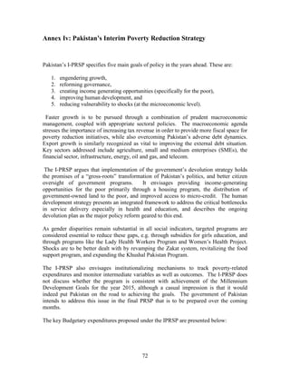 72 
Annex Iv: Pakistan’s Interim Poverty Reduction Strategy 
Pakistan’s I-PRSP specifies five main goals of policy in the years ahead. These are: 
1. engendering growth, 
2. reforming governance, 
3. creating income generating opportunities (specifically for the poor), 
4. improving human development, and 
5. reducing vulnerability to shocks (at the microeconomic level). 
Faster growth is to be pursued through a combination of prudent macroeconomic management, coupled with appropriate sectoral policies. The macroeconomic agenda stresses the importance of increasing tax revenue in order to provide more fiscal space for poverty reduction initiatives, while also overcoming Pakistan’s adverse debt dynamics. Export growth is similarly recognized as vital to improving the external debt situation. Key sectors addressed include agriculture, small and medium enterprises (SMEs), the financial sector, infrastructure, energy, oil and gas, and telecom. 
The I-PRSP argues that implementation of the government’s devolution strategy holds the promises of a “gross-roots” transformation of Pakistan’s politics, and better citizen oversight of government programs. It envisages providing income-generating opportunities for the poor primarily through a housing program, the distribution of government-owned land to the poor, and improved access to micro-credit. The human development strategy presents an integrated framework to address the critical bottlenecks in service delivery especially in health and education, and describes the ongoing devolution plan as the major policy reform geared to this end. 
As gender disparities remain substantial in all social indicators, targeted programs are considered essential to reduce these gaps, e.g. through subsidies for girls education, and through programs like the Lady Health Workers Program and Women’s Health Project. Shocks are to be better dealt with by revamping the Zakat system, revitalizing the food support program, and expanding the Khushal Pakistan Program. 
The I-PRSP also envisages institutionalizing mechanisms to track poverty-related expenditures and monitor intermediate variables as well as outcomes. The I-PRSP does not discuss whether the program is consistent with achievement of the Millennium Development Goals for the year 2015, although a casual impression is that it would indeed put Pakistan on the road to achieving the goals. The government of Pakistan intends to address this issue in the final PRSP that is to be prepared over the coming months. 
The key Budgetary expenditures proposed under the IPRSP are presented below: 
 