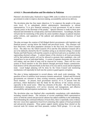 80 
ANNEX V: Decentralization and Devolution in Pakistan 
Pakistan’s devolution plan, finalized in August 2000, seeks to reform its over-centralized government in order to improve decision-making, accountability and service delivery. 
The devolution plan has four major objectives 1) “to empower the people at the grass roots level, 2) to subordinate district administrative functionaries to elected representatives, 3) to give financial autonomy to local government; 4) and to ensure “speedy justice at the doorsteps of the people.” Special reference is made to those poor harassed and intimidate by corrupt policy and local administrators. Accordingly, the plan will provide for monitoring of the police by union members charges in judicial structure police reforms, and separation of the judicial and administrative functions of local authorities. 
The plan envisages the creation of full-fledged district governments with legislative and financial powers, serving below the federal and provincial levels. This structure will have three-tiers, with direct population elections to the first level, the Union Councils (Ucs). The other two: the Tehsil Councils (TCs) and the Zila (district) Councils (ZCs) are to be indirectly elected by the UC members acting as an electoral college, Co-elected Nazims and Naib Nazims will read the councils at each level and serve as members in the superceding electoral colleges. A salient feature of the election to all local government will be that political parties will not be allowed to promote their candidates, who will instead have to run on individual ballots. A system of separate electorates for minorities will endure, and one third of seats will be reserved for women. There will be a new system of fiscal transfers to the Zila districts through provincial finance commissions. Each district will be allocated funds on the basis of its size and its social and development need. Local budget planning will be done by the Union Council and monitoring mechanisms will reportedly be built into the system to guard against corruption. 
The plan is being implemented in several phases, with much work remaining. The question of how to mobilize local resources remains unresolved. Federal and Provincial governments are reluctant to share existing resources, particularly given the strained fiscal situation. At present, local government receives 10 to 15 percent from the provinces, which themselves lack the funds for the delivery of the various services, especially in the social sector. Other key elements of the plan – the fiscal framework, administrative arrangements, civil service structure and management, and effective accountability and participation mechanisms – have also yet to be finalized. 
The devolution plan was finalized after considerable consultations with stakeholders, including external donors. The inclusion of several established NGO representatives active in both the central and provincial cabinets has added credibility to the undertaking. Notwithstanding the continued influence of local elites, there is reportedly some evidence that new voices have appeared at local level contesting elite capture of local government and anti-poverty programs. These gamer support mainly among those elected on the reserved seals for women and from peasants, workers NGO groups. It is not only  