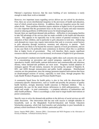 81 
Pakistan’s experience however, that the mere building of new institutions is rarely enough to make them work as intended. 
However, two important issues regarding service deliver are not solved by devolution. First, there are severe distributional inequities in the provisions of health and education, most of which extend across districts. In addition, there are inequities across the rural- urban divide. These problems therefore require attention at higher levels of government. It is also important that the government focus on the issue of equity and enact measures aimed at reducing problems of differential access for disadvantaged groups. 
Second, there are significant demand side problems – difficulties in encouraging families to take full advantage of the services that are made available in the health and education sectors. This appears to be especially true in the context of parental resistance to the education of their children, and in particular to girls education in rural area. Addressing such demand-size issues may require interventions that seek to overcome social barriers to girls education through incentives, monetary and otherwise, to parents. Such interventions are likely to be beyond the resource capacity of local governments, and are in any case likely to be politically more contentious in districts where this is a problem than at higher levels of government. They will therefore likely require significant resources and the continued, or even increased, involvement of higher-level governments. 
The government’s medium term health strategy rightly takes such concerns into account. It is concentrating on prevention and control programs, especially in the area of reproductive health, child health, nutrient deficiencies and communicable and infectious disease, where demand-side problems are most acute. Programs include adoption of strategies against TB and malaria, measures for preventing the spread of Hepatitis B, HIV, and AIDS through immunization and public health campaigns. Distributional concerns are also paramount, since the strategy promotes targeted interventions that focus on disadvantaged sections of society, especially in rural areas, through programs like Lady Health Workers Programs and Women Health Project. 
A community based focus for health policy is also in line with the observation that community-specific characteristics, such as wealth and possibly the presence of quality health facilities, strongly determine health outcomes in Pakistani children. This is particularly the case for the noted chronic deficiencies in child anthropometrics – e.g. height and weight – in rural communities – a symptom indicative of malnutrition and other health problems. There is accordingly a clear need to target health interventions at poorer communities. 
Specific ways to solve the demand-side problem in the delivery of social services are still under discussion. One intervention that has met with success is outright subsidies to households, such as the Bangladesh Food-for-Education and Female Education Scholarship programs, which link food transfers and scholarships to poor households to primary school enrollment of their children, particularly girls. 
Source: Interim PRSP (2001). Naseem (2001). “Government and NGO Programs in the Alleviation of Poverty in Pakistan. A Political Economy Survey.” 