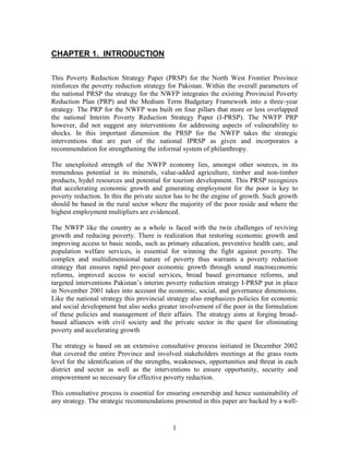 1 
CHAPTER 1. INTRODUCTION 
This Poverty Reduction Strategy Paper (PRSP) for the North West Frontier Province reinforces the poverty reduction strategy for Pakistan. Within the overall parameters of the national PRSP the strategy for the NWFP integrates the existing Provincial Poverty Reduction Plan (PRP) and the Medium Term Budgetary Framework into a three-year strategy. The PRP for the NWFP was built on four pillars that more or less overlapped the national Interim Poverty Reduction Strategy Paper (I-PRSP). The NWFP PRP however, did not suggest any interventions for addressing aspects of vulnerability to shocks. In this important dimension the PRSP for the NWFP takes the strategic interventions that are part of the national IPRSP as given and incorporates a recommendation for strengthening the informal system of philanthropy. 
The unexploited strength of the NWFP economy lies, amongst other sources, in its tremendous potential in its minerals, value-added agriculture, timber and non-timber products, hydel resources and potential for tourism development. This PRSP recognizes that accelerating economic growth and generating employment for the poor is key to poverty reduction. In this the private sector has to be the engine of growth. Such growth should be based in the rural sector where the majority of the poor reside and where the highest employment multipliers are evidenced. 
The NWFP like the country as a whole is faced with the twin challenges of reviving growth and reducing poverty. There is realization that restoring economic growth and improving access to basic needs, such as primary education, preventive health care, and population welfare services, is essential for winning the fight against poverty. The complex and multidimensional nature of poverty thus warrants a poverty reduction strategy that ensures rapid pro-poor economic growth through sound macroeconomic reforms, improved access to social services, broad based governance reforms, and targeted interventions Pakistan’s interim poverty reduction strategy I-PRSP put in place in November 2001 takes into account the economic, social, and governance dimensions. Like the national strategy this provincial strategy also emphasizes policies for economic and social development but also seeks greater involvement of the poor in the formulation of these policies and management of their affairs. The strategy aims at forging broad- based alliances with civil society and the private sector in the quest for eliminating poverty and accelerating growth 
The strategy is based on an extensive consultative process initiated in December 2002 that covered the entire Province and involved stakeholders meetings at the grass roots level for the identification of the strengths, weaknesses, opportunities and threat in each district and sector as well as the interventions to ensure opportunity, security and empowerment so necessary for effective poverty reduction. 
This consultative process is essential for ensuring ownership and hence sustainability of any strategy. The strategic recommendations presented in this paper are backed by a well-  